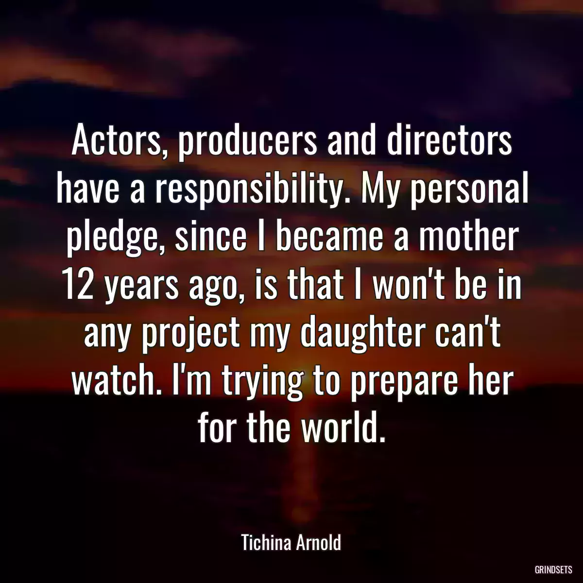 Actors, producers and directors have a responsibility. My personal pledge, since I became a mother 12 years ago, is that I won\'t be in any project my daughter can\'t watch. I\'m trying to prepare her for the world.