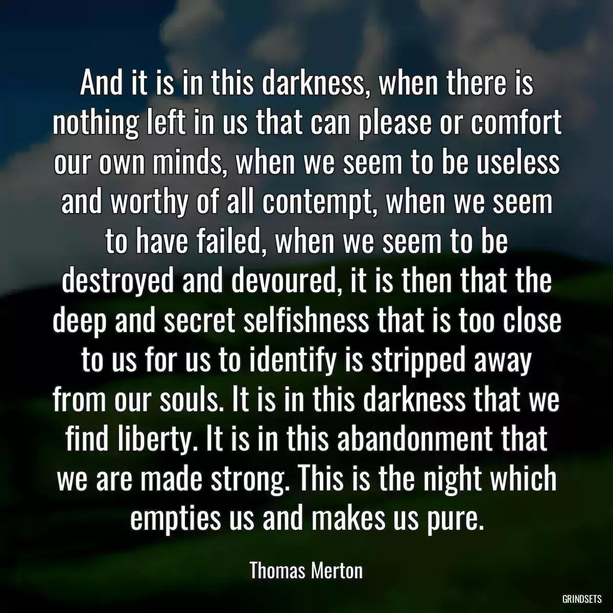 And it is in this darkness, when there is nothing left in us that can please or comfort our own minds, when we seem to be useless and worthy of all contempt, when we seem to have failed, when we seem to be destroyed and devoured, it is then that the deep and secret selfishness that is too close to us for us to identify is stripped away from our souls. It is in this darkness that we find liberty. It is in this abandonment that we are made strong. This is the night which empties us and makes us pure.