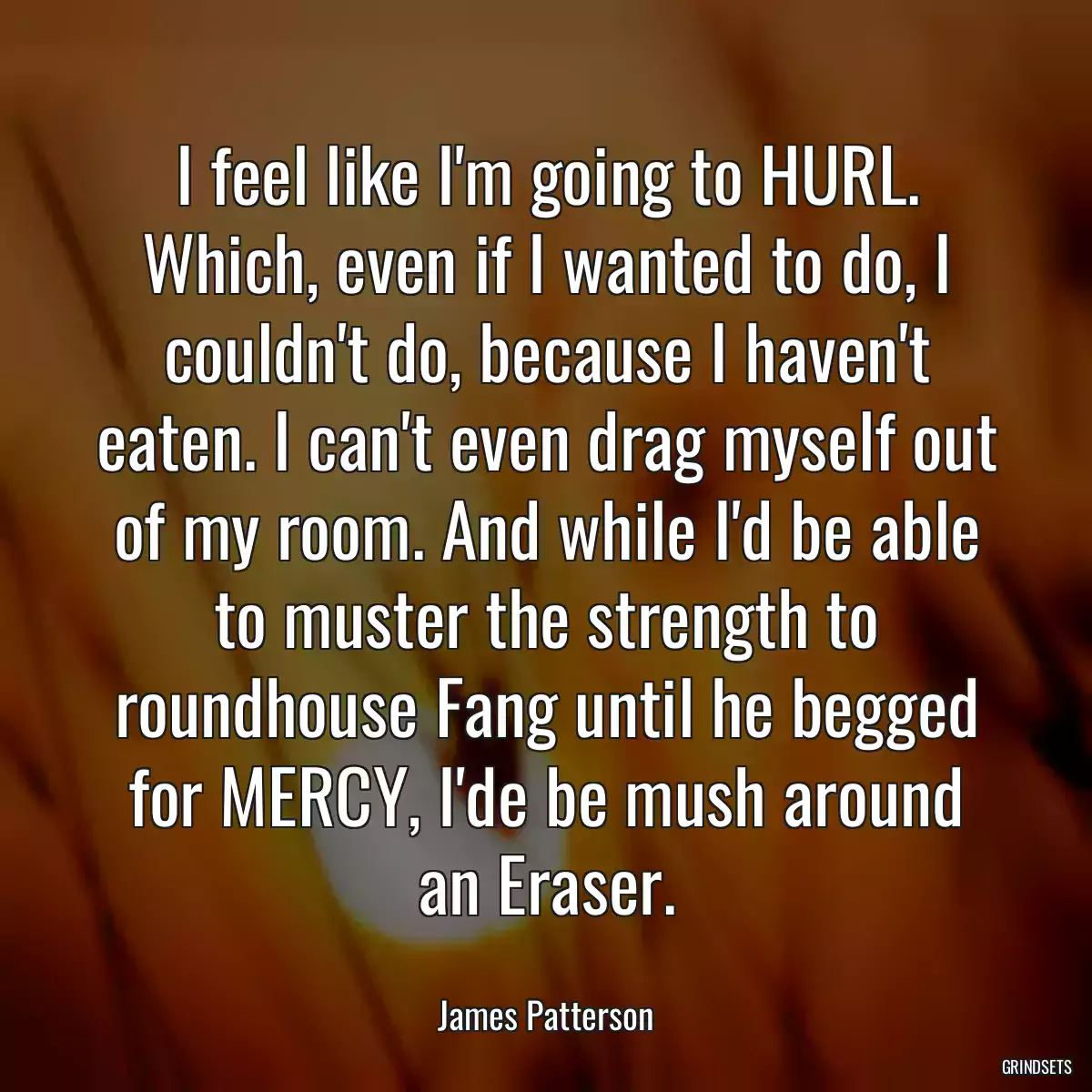 I feel like I\'m going to HURL. Which, even if I wanted to do, I couldn\'t do, because I haven\'t eaten. I can\'t even drag myself out of my room. And while I\'d be able to muster the strength to roundhouse Fang until he begged for MERCY, I\'de be mush around an Eraser.