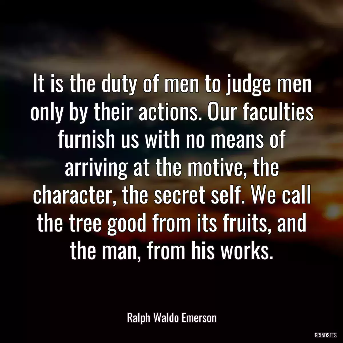 It is the duty of men to judge men only by their actions. Our faculties furnish us with no means of arriving at the motive, the character, the secret self. We call the tree good from its fruits, and the man, from his works.