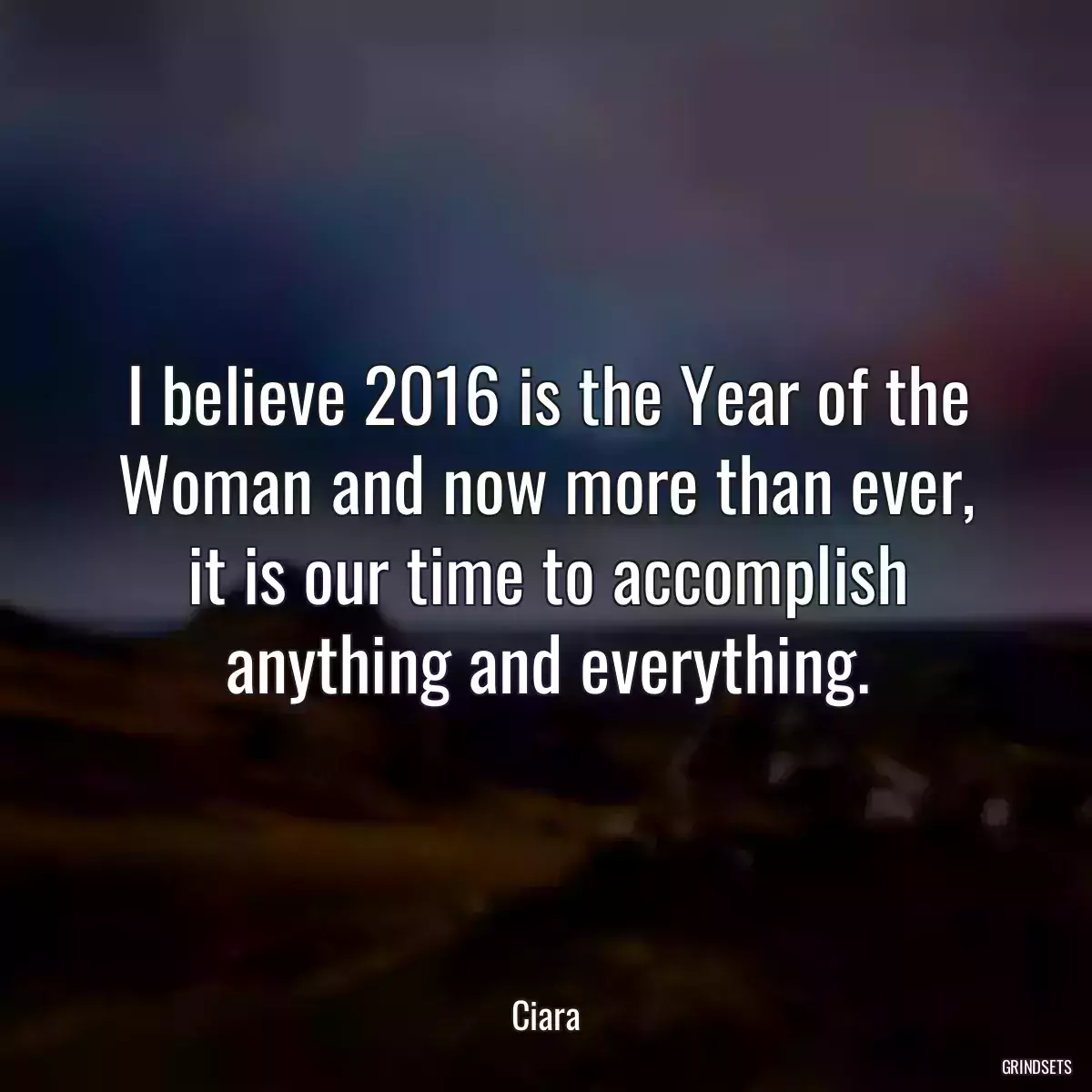 I believe 2016 is the Year of the Woman and now more than ever, it is our time to accomplish anything and everything.