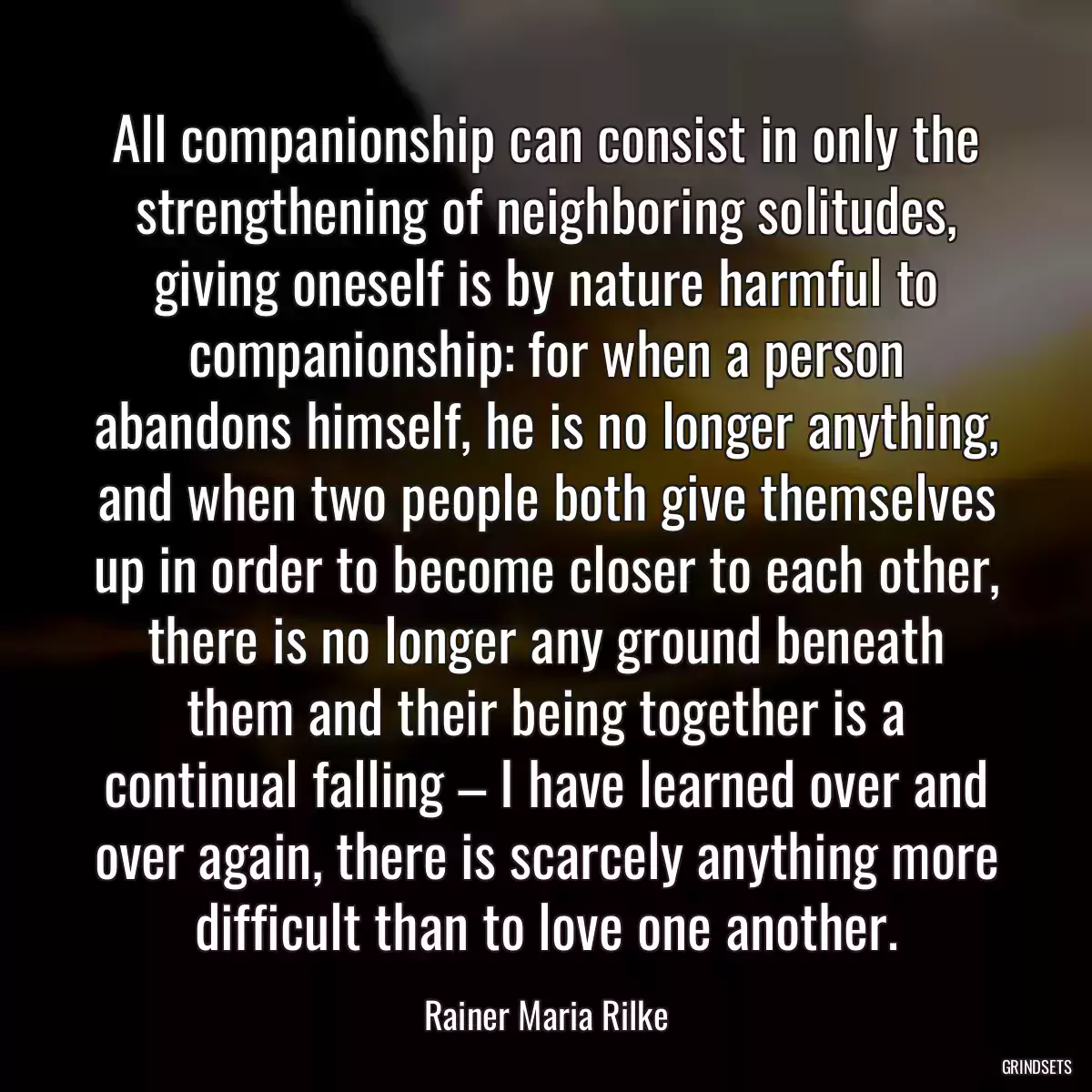 All companionship can consist in only the strengthening of neighboring solitudes, giving oneself is by nature harmful to companionship: for when a person abandons himself, he is no longer anything, and when two people both give themselves up in order to become closer to each other, there is no longer any ground beneath them and their being together is a continual falling – I have learned over and over again, there is scarcely anything more difficult than to love one another.