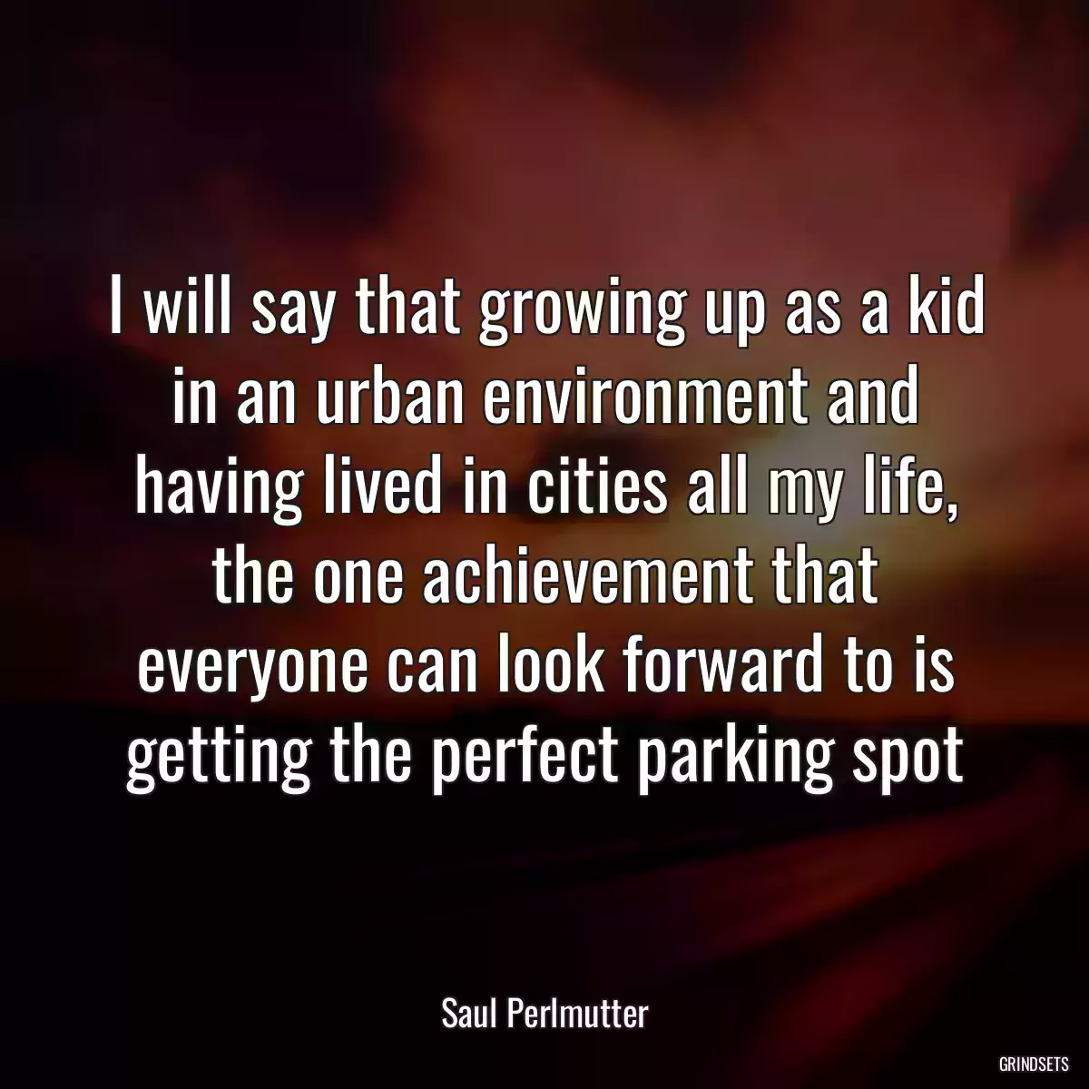 I will say that growing up as a kid in an urban environment and having lived in cities all my life, the one achievement that everyone can look forward to is getting the perfect parking spot