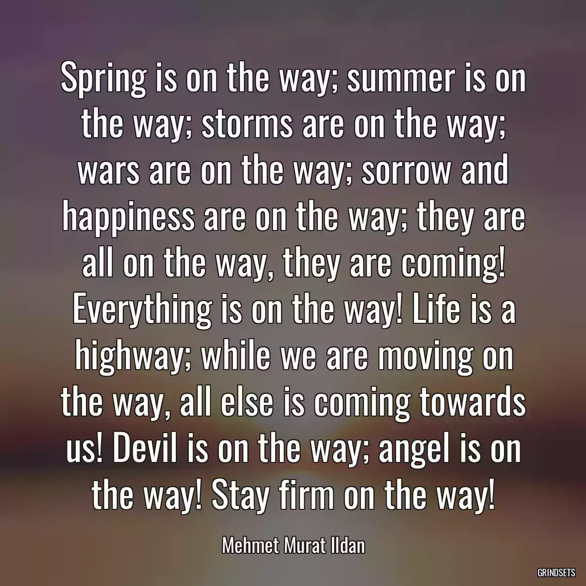 Spring is on the way; summer is on the way; storms are on the way; wars are on the way; sorrow and happiness are on the way; they are all on the way, they are coming! Everything is on the way! Life is a highway; while we are moving on the way, all else is coming towards us! Devil is on the way; angel is on the way! Stay firm on the way!