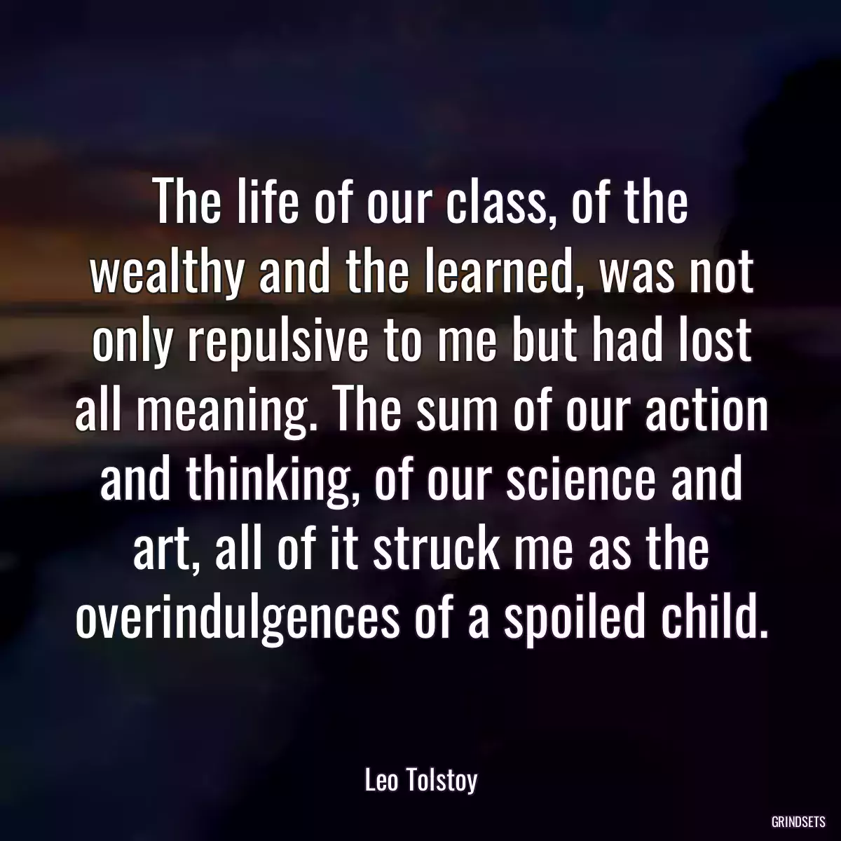 The life of our class, of the wealthy and the learned, was not only repulsive to me but had lost all meaning. The sum of our action and thinking, of our science and art, all of it struck me as the overindulgences of a spoiled child.