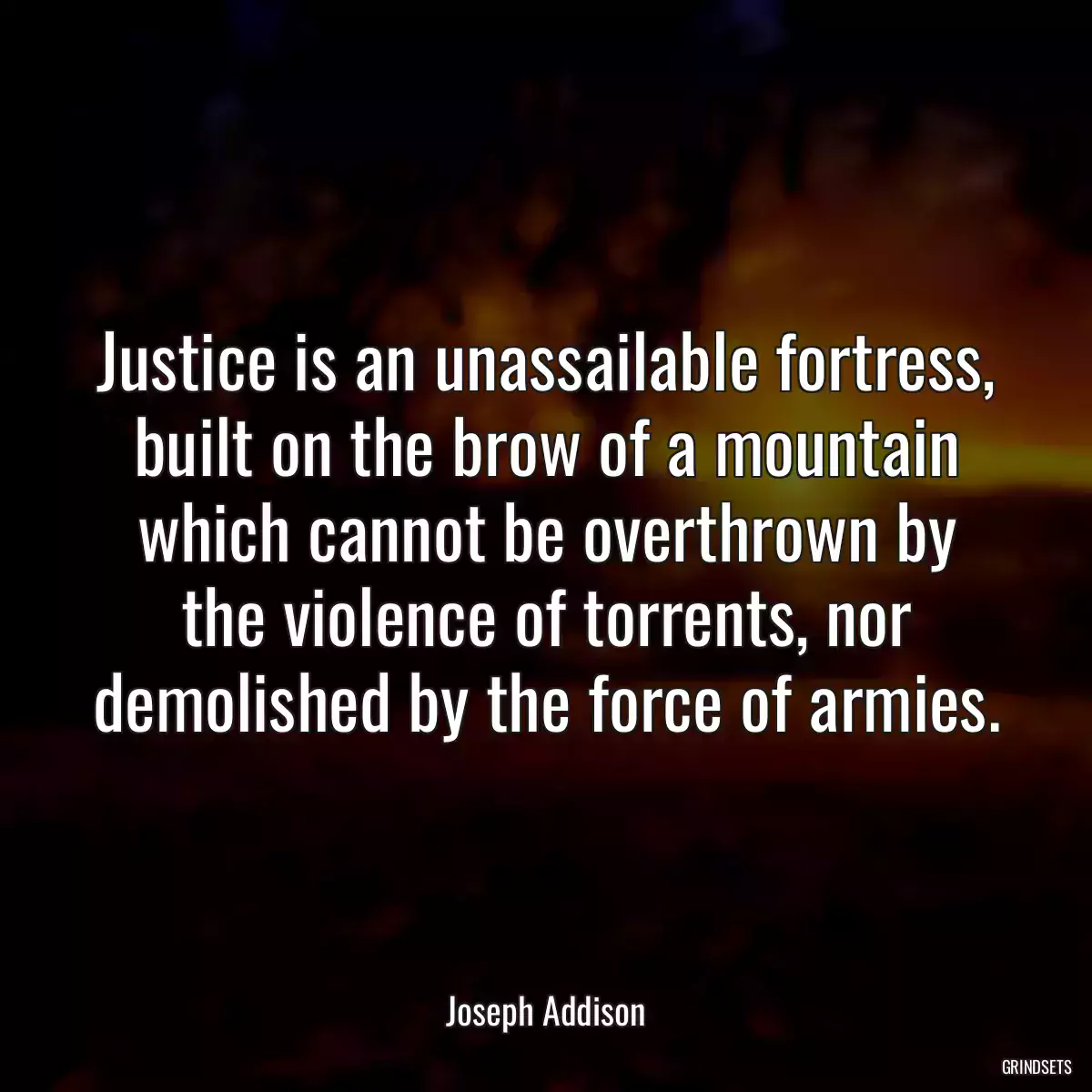 Justice is an unassailable fortress, built on the brow of a mountain which cannot be overthrown by the violence of torrents, nor demolished by the force of armies.