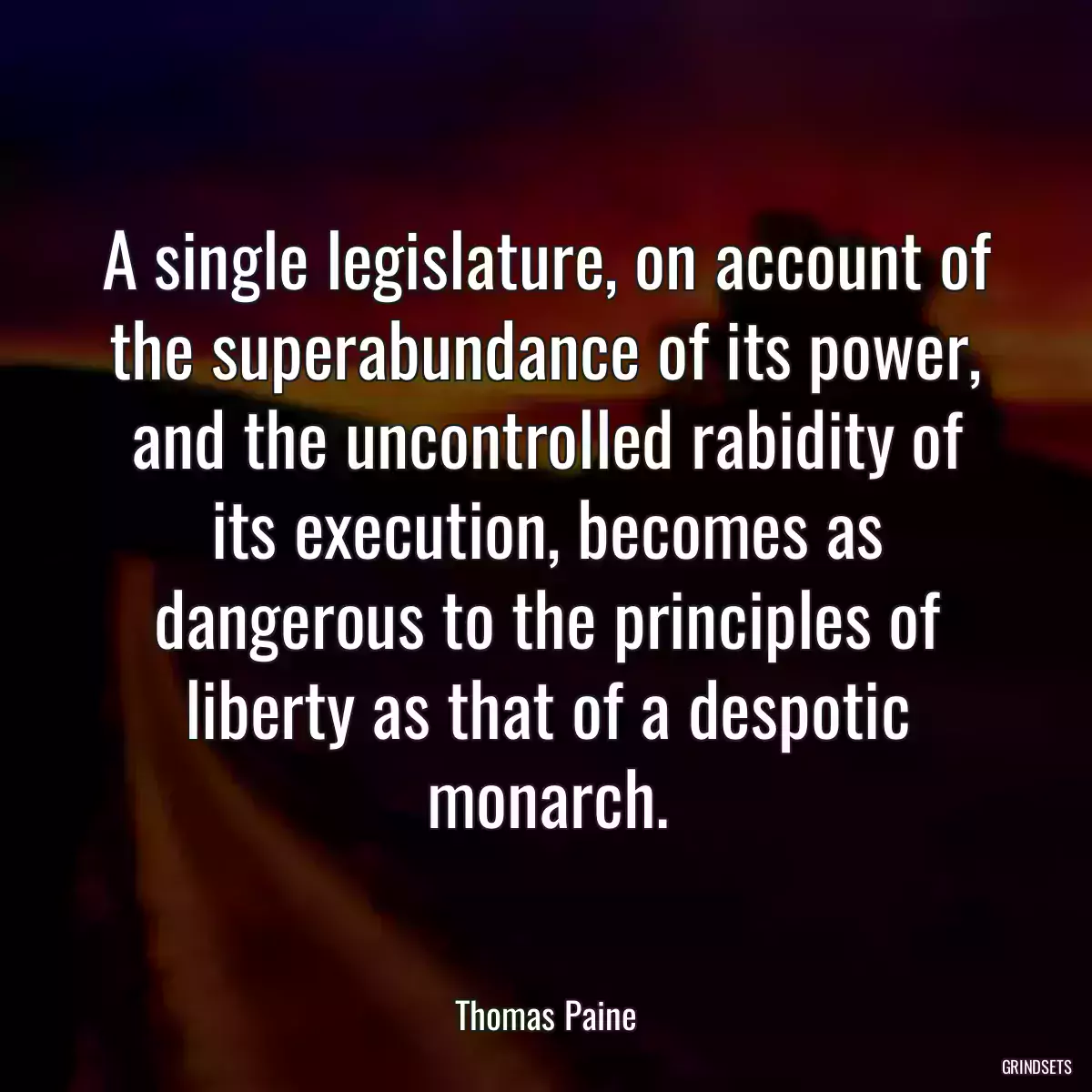 A single legislature, on account of the superabundance of its power, and the uncontrolled rabidity of its execution, becomes as dangerous to the principles of liberty as that of a despotic monarch.