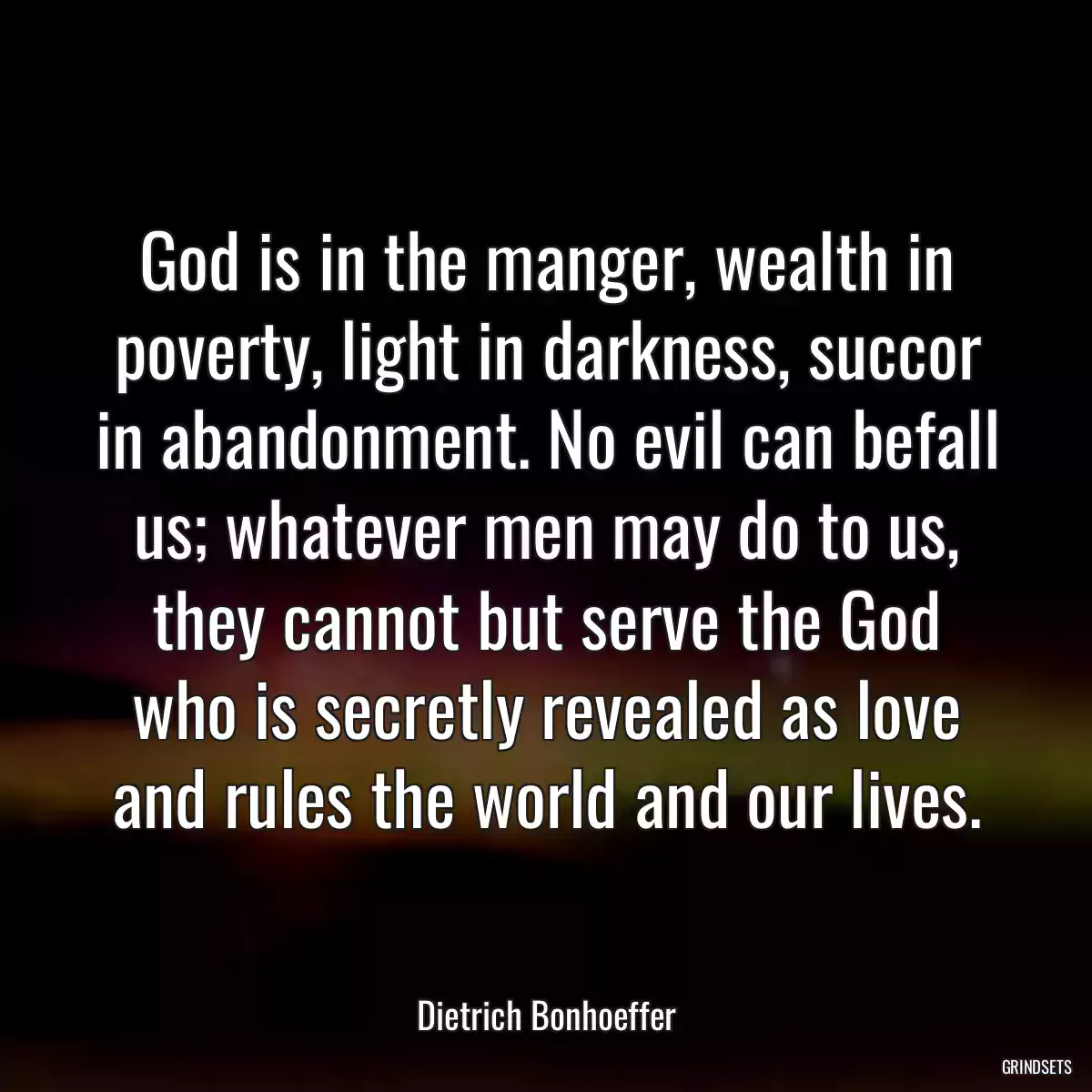 God is in the manger, wealth in poverty, light in darkness, succor in abandonment. No evil can befall us; whatever men may do to us, they cannot but serve the God who is secretly revealed as love and rules the world and our lives.