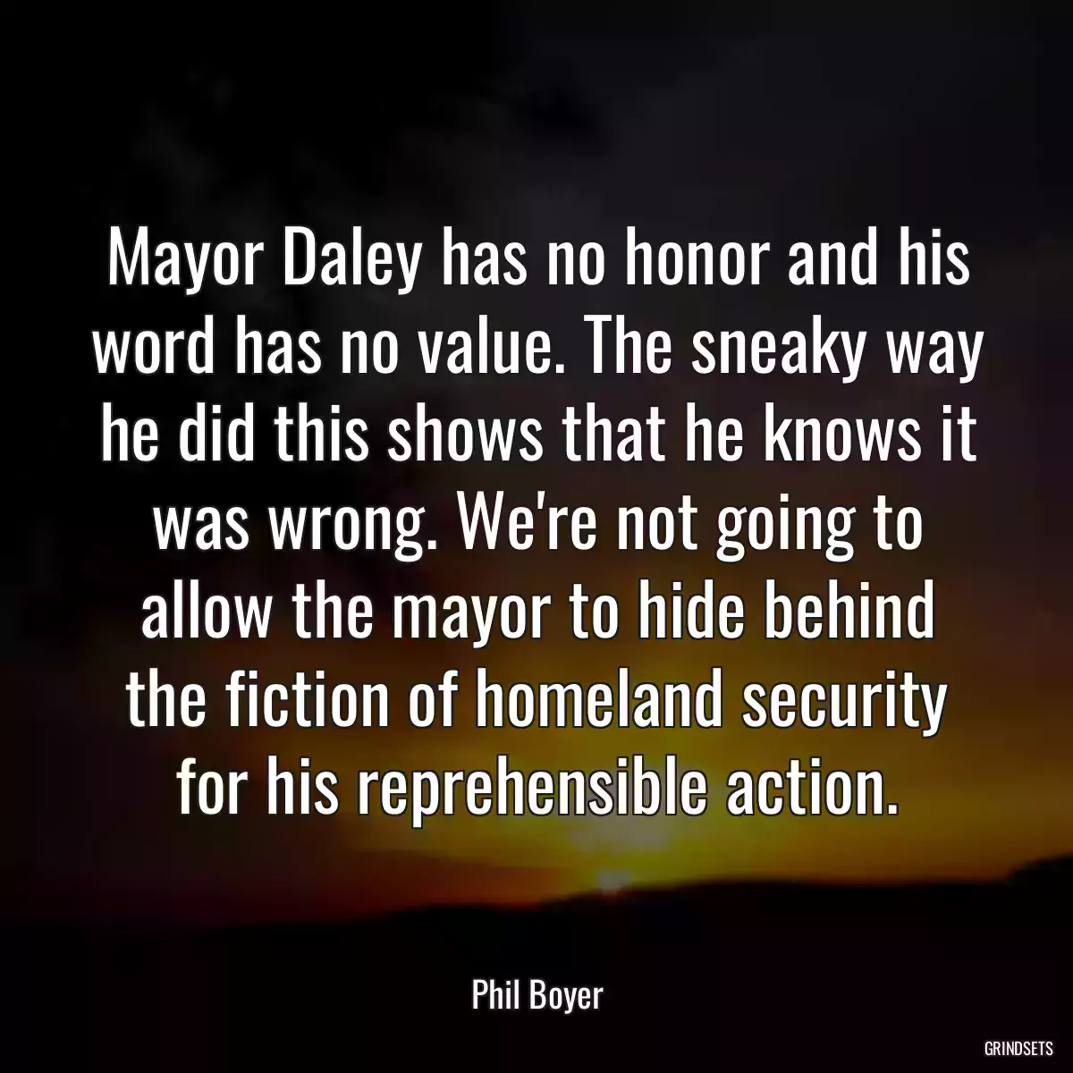 Mayor Daley has no honor and his word has no value. The sneaky way he did this shows that he knows it was wrong. We\'re not going to allow the mayor to hide behind the fiction of homeland security for his reprehensible action.