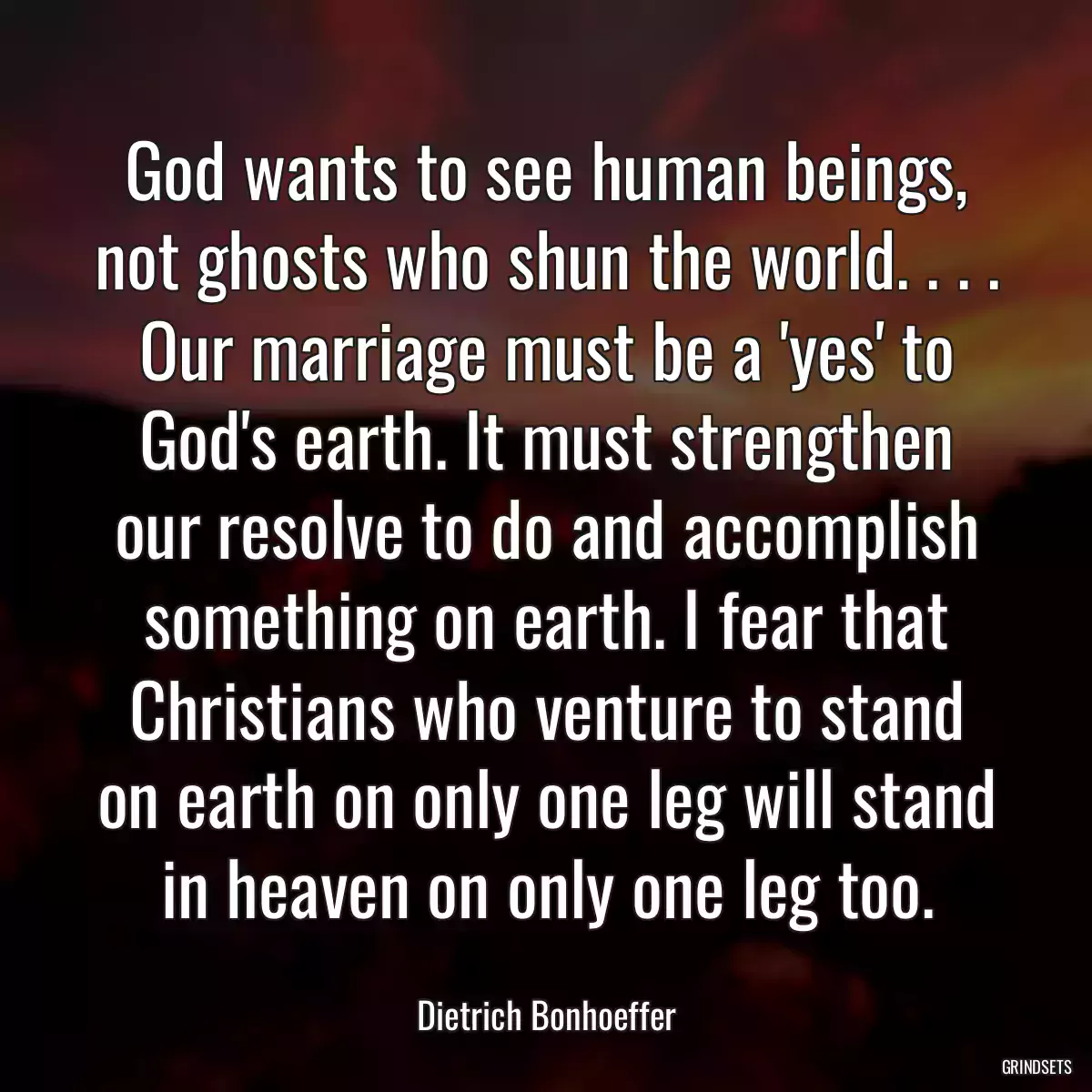 God wants to see human beings, not ghosts who shun the world. . . . Our marriage must be a \'yes\' to God\'s earth. It must strengthen our resolve to do and accomplish something on earth. I fear that Christians who venture to stand on earth on only one leg will stand in heaven on only one leg too.