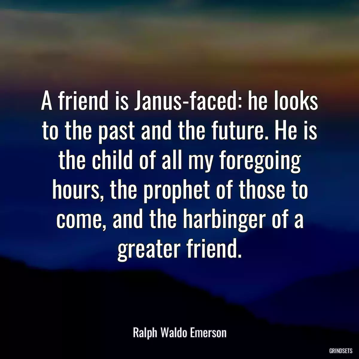 A friend is Janus-faced: he looks to the past and the future. He is the child of all my foregoing hours, the prophet of those to come, and the harbinger of a greater friend.