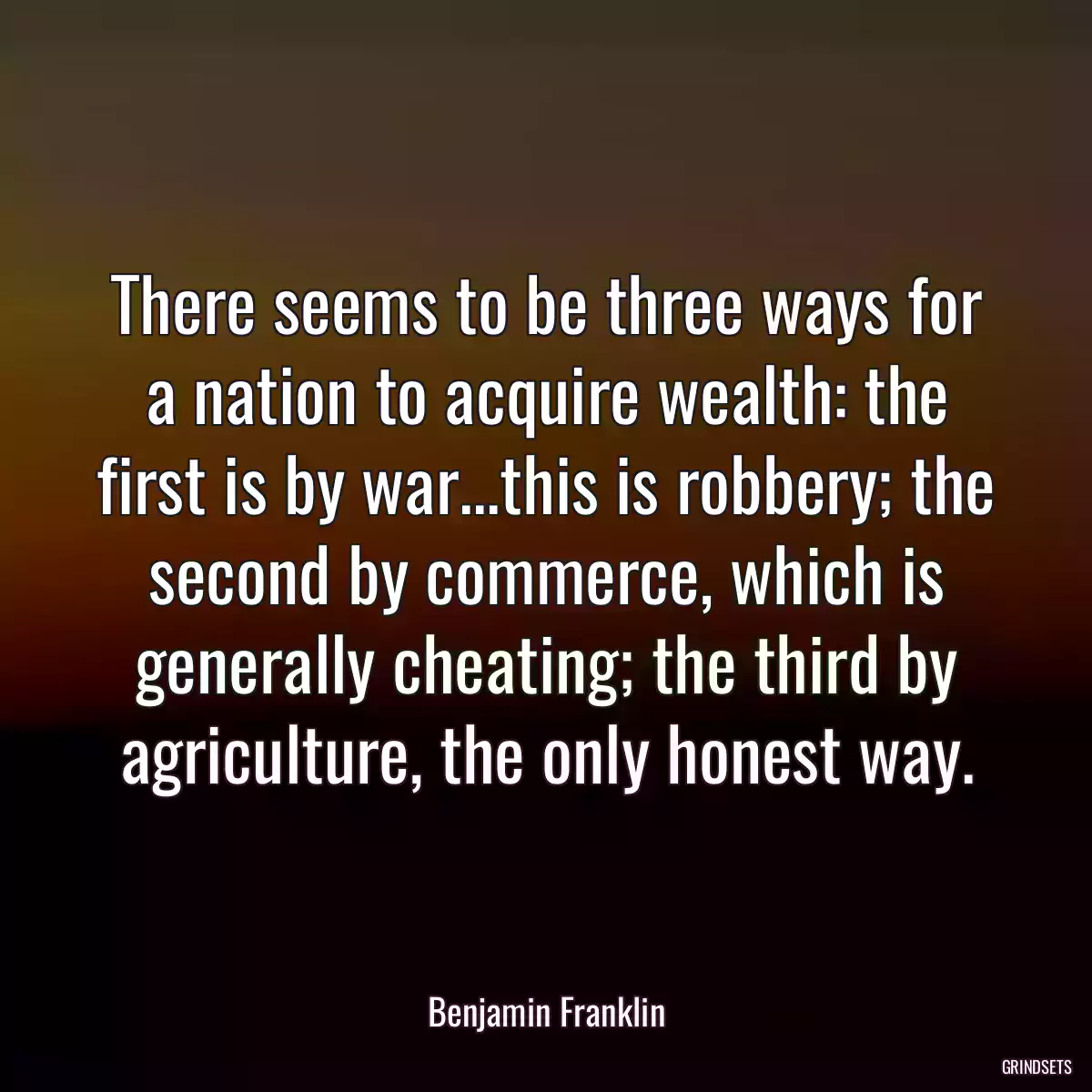 There seems to be three ways for a nation to acquire wealth: the first is by war...this is robbery; the second by commerce, which is generally cheating; the third by agriculture, the only honest way.