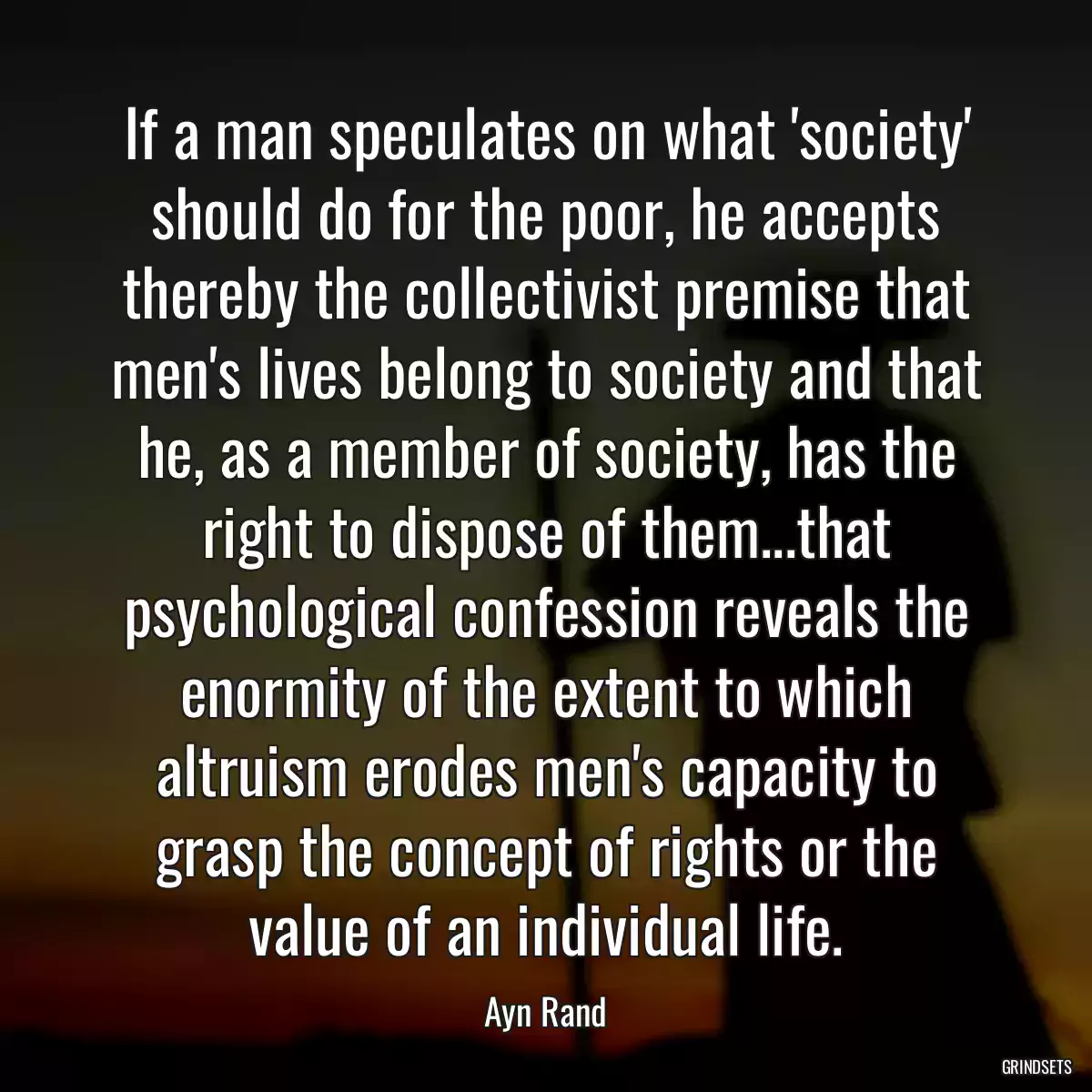 If a man speculates on what \'society\' should do for the poor, he accepts thereby the collectivist premise that men\'s lives belong to society and that he, as a member of society, has the right to dispose of them...that psychological confession reveals the enormity of the extent to which altruism erodes men\'s capacity to grasp the concept of rights or the value of an individual life.