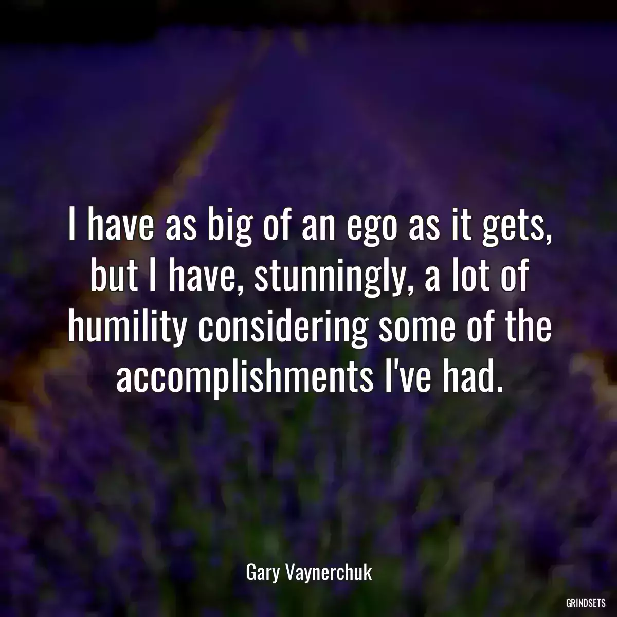 I have as big of an ego as it gets, but I have, stunningly, a lot of humility considering some of the accomplishments I\'ve had.