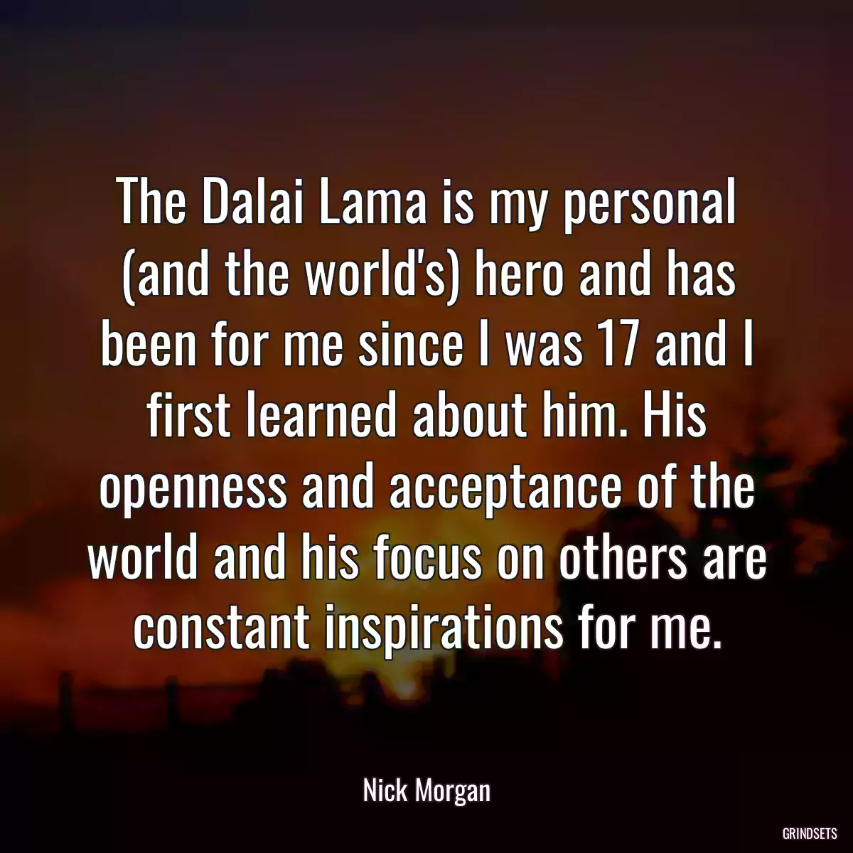 The Dalai Lama is my personal (and the world\'s) hero and has been for me since I was 17 and I first learned about him. His openness and acceptance of the world and his focus on others are constant inspirations for me.