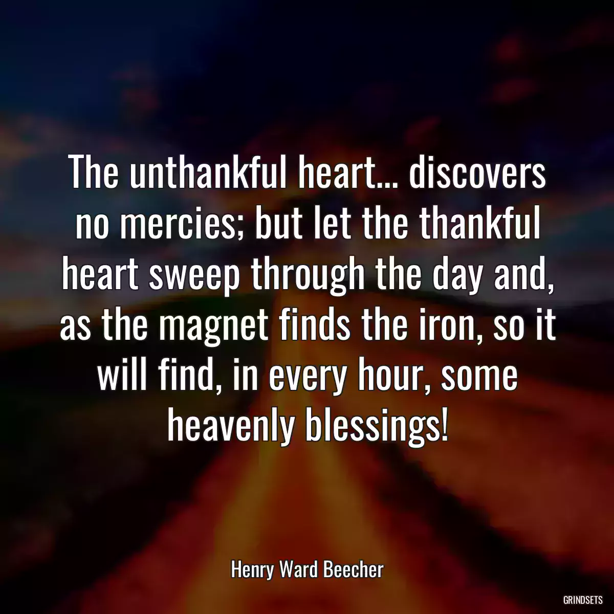 The unthankful heart... discovers no mercies; but let the thankful heart sweep through the day and, as the magnet finds the iron, so it will find, in every hour, some heavenly blessings!