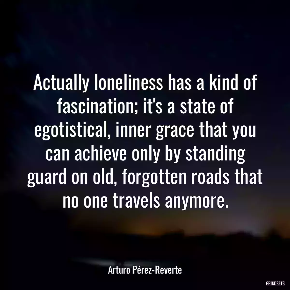 Actually loneliness has a kind of fascination; it\'s a state of egotistical, inner grace that you can achieve only by standing guard on old, forgotten roads that no one travels anymore.