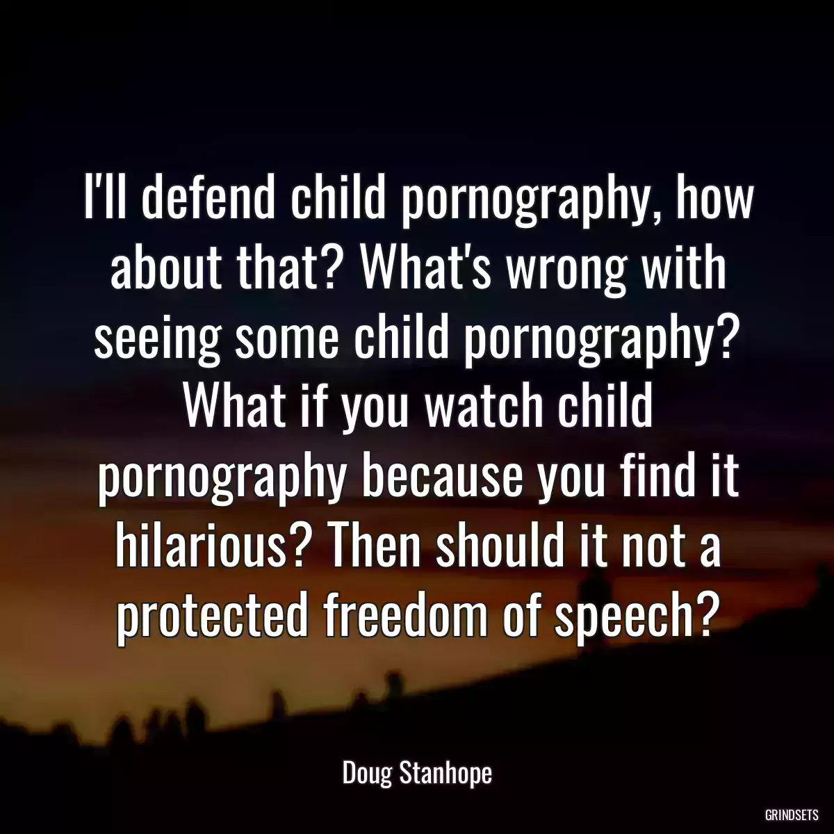 I\'ll defend child pornography, how about that? What\'s wrong with seeing some child pornography? What if you watch child pornography because you find it hilarious? Then should it not a protected freedom of speech?