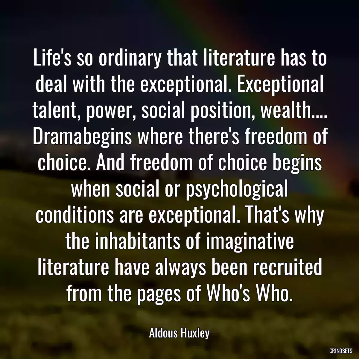 Life\'s so ordinary that literature has to deal with the exceptional. Exceptional talent, power, social position, wealth.... Dramabegins where there\'s freedom of choice. And freedom of choice begins when social or psychological conditions are exceptional. That\'s why the inhabitants of imaginative literature have always been recruited from the pages of Who\'s Who.