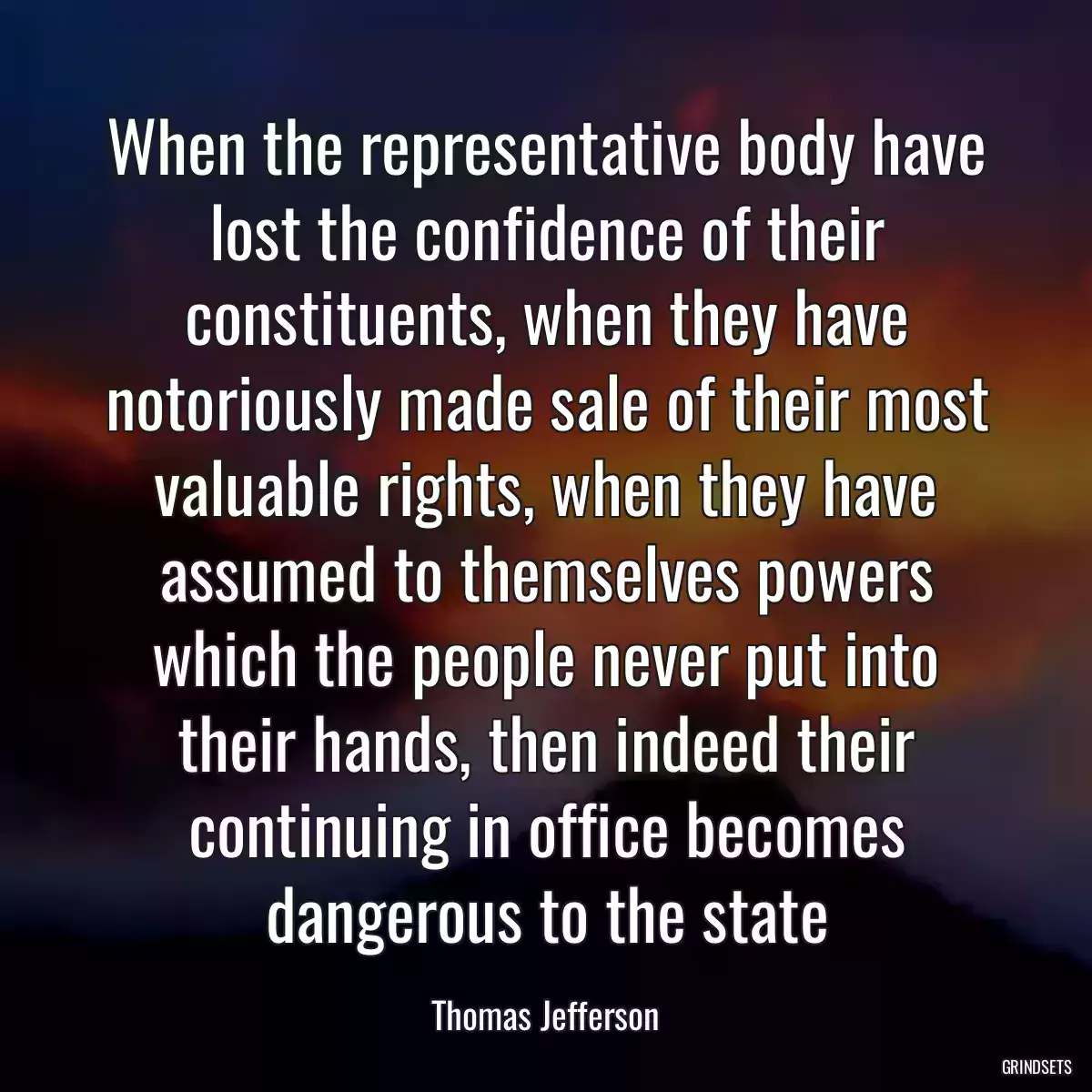 When the representative body have lost the confidence of their constituents, when they have notoriously made sale of their most valuable rights, when they have assumed to themselves powers which the people never put into their hands, then indeed their continuing in office becomes dangerous to the state