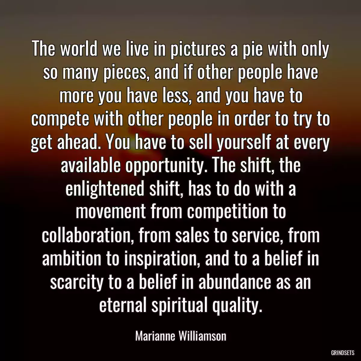 The world we live in pictures a pie with only so many pieces, and if other people have more you have less, and you have to compete with other people in order to try to get ahead. You have to sell yourself at every available opportunity. The shift, the enlightened shift, has to do with a movement from competition to collaboration, from sales to service, from ambition to inspiration, and to a belief in scarcity to a belief in abundance as an eternal spiritual quality.