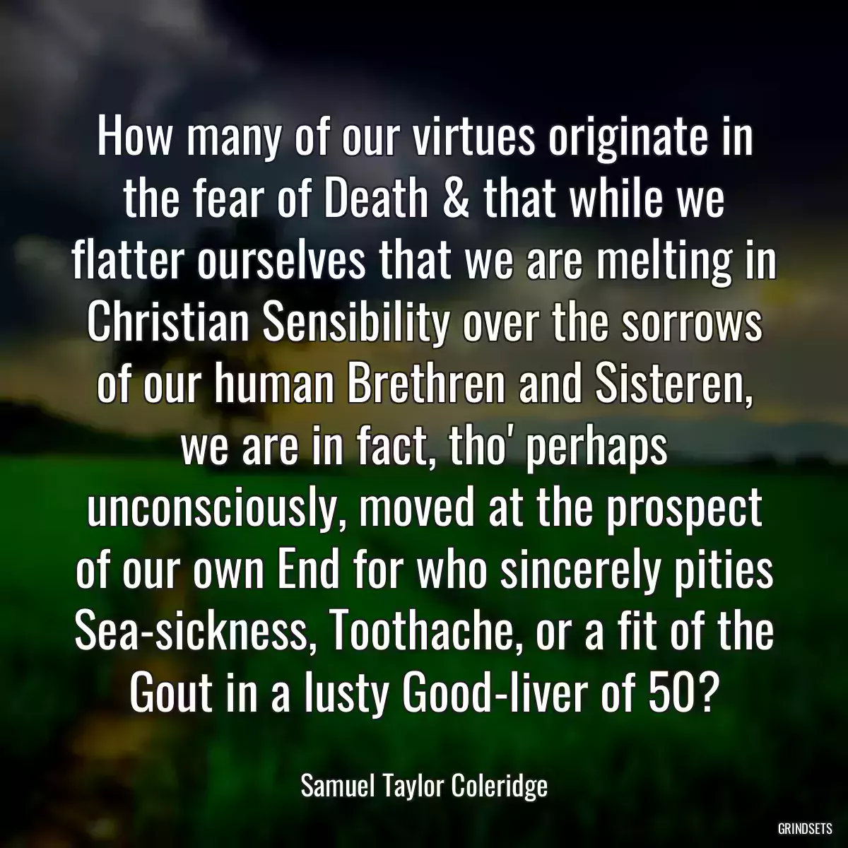 How many of our virtues originate in the fear of Death & that while we flatter ourselves that we are melting in Christian Sensibility over the sorrows of our human Brethren and Sisteren, we are in fact, tho\' perhaps unconsciously, moved at the prospect of our own End for who sincerely pities Sea-sickness, Toothache, or a fit of the Gout in a lusty Good-liver of 50?