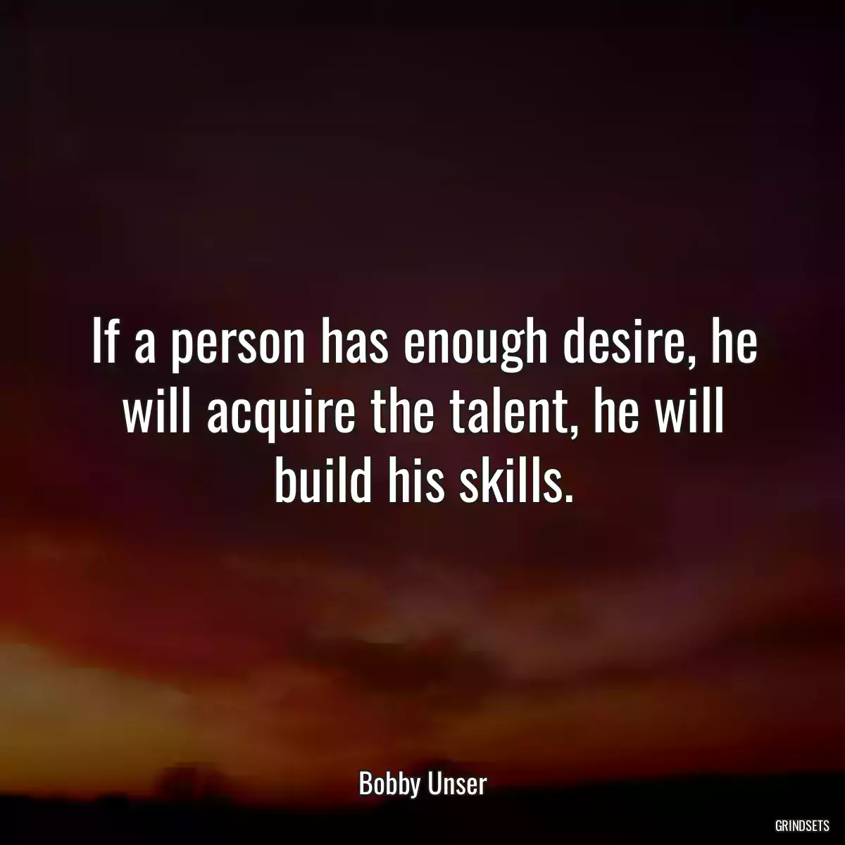 If a person has enough desire, he will acquire the talent, he will build his skills.