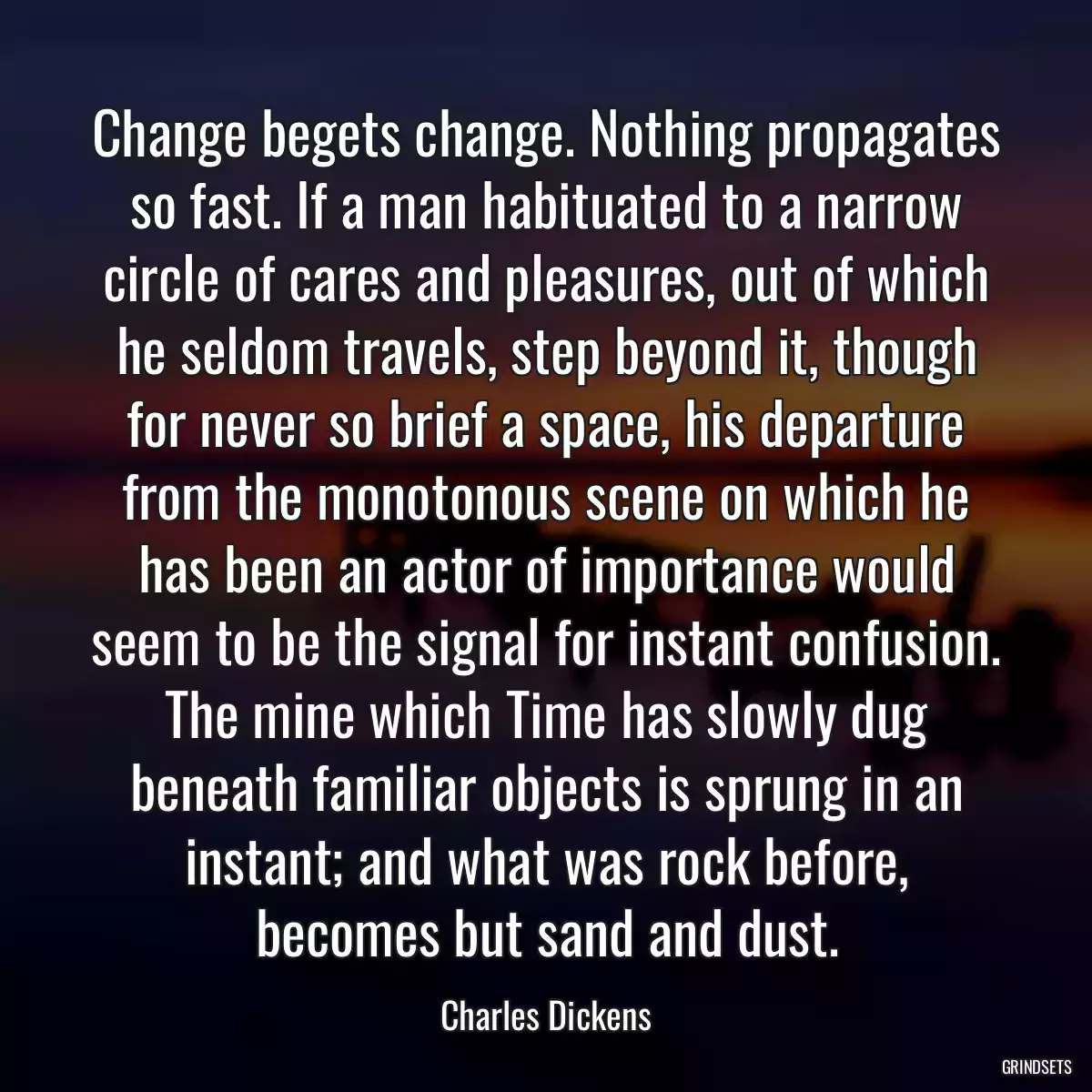 Change begets change. Nothing propagates so fast. If a man habituated to a narrow circle of cares and pleasures, out of which he seldom travels, step beyond it, though for never so brief a space, his departure from the monotonous scene on which he has been an actor of importance would seem to be the signal for instant confusion. The mine which Time has slowly dug beneath familiar objects is sprung in an instant; and what was rock before, becomes but sand and dust.