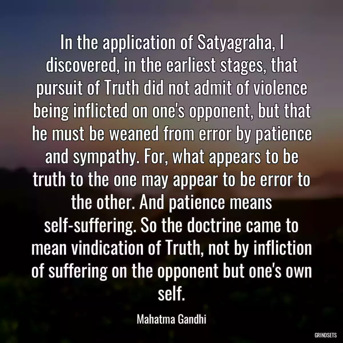 In the application of Satyagraha, I discovered, in the earliest stages, that pursuit of Truth did not admit of violence being inflicted on one\'s opponent, but that he must be weaned from error by patience and sympathy. For, what appears to be truth to the one may appear to be error to the other. And patience means self-suffering. So the doctrine came to mean vindication of Truth, not by infliction of suffering on the opponent but one\'s own self.