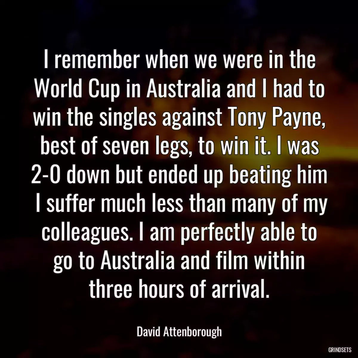 I remember when we were in the World Cup in Australia and I had to win the singles against Tony Payne, best of seven legs, to win it. I was 2-0 down but ended up beating him  I suffer much less than many of my colleagues. I am perfectly able to go to Australia and film within three hours of arrival.