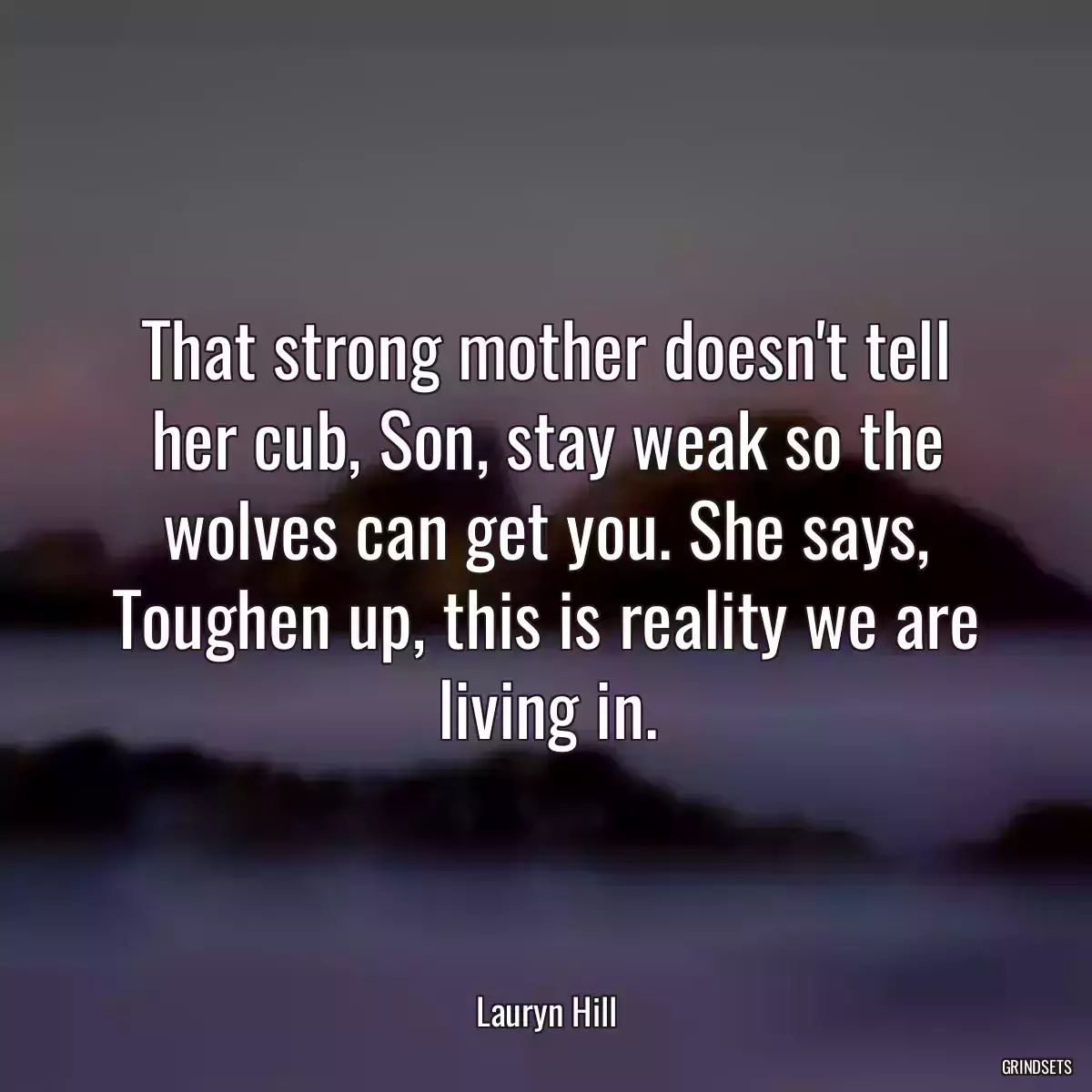 That strong mother doesn\'t tell her cub, Son, stay weak so the wolves can get you. She says, Toughen up, this is reality we are living in.