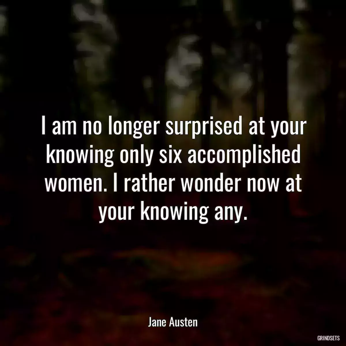 I am no longer surprised at your knowing only six accomplished women. I rather wonder now at your knowing any.