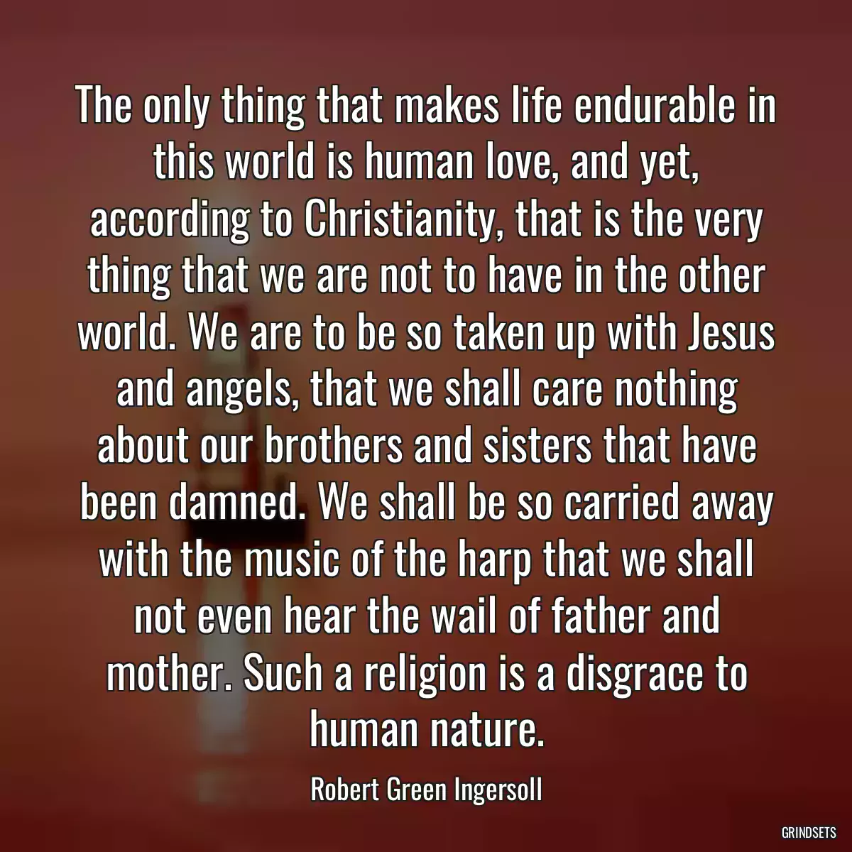 The only thing that makes life endurable in this world is human love, and yet, according to Christianity, that is the very thing that we are not to have in the other world. We are to be so taken up with Jesus and angels, that we shall care nothing about our brothers and sisters that have been damned. We shall be so carried away with the music of the harp that we shall not even hear the wail of father and mother. Such a religion is a disgrace to human nature.