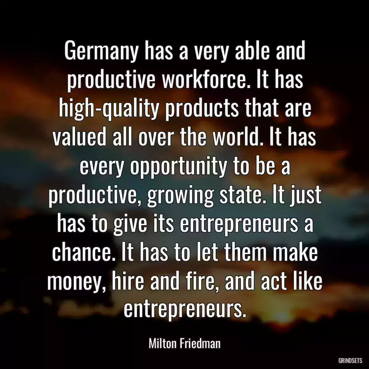 Germany has a very able and productive workforce. It has high-quality products that are valued all over the world. It has every opportunity to be a productive, growing state. It just has to give its entrepreneurs a chance. It has to let them make money, hire and fire, and act like entrepreneurs.