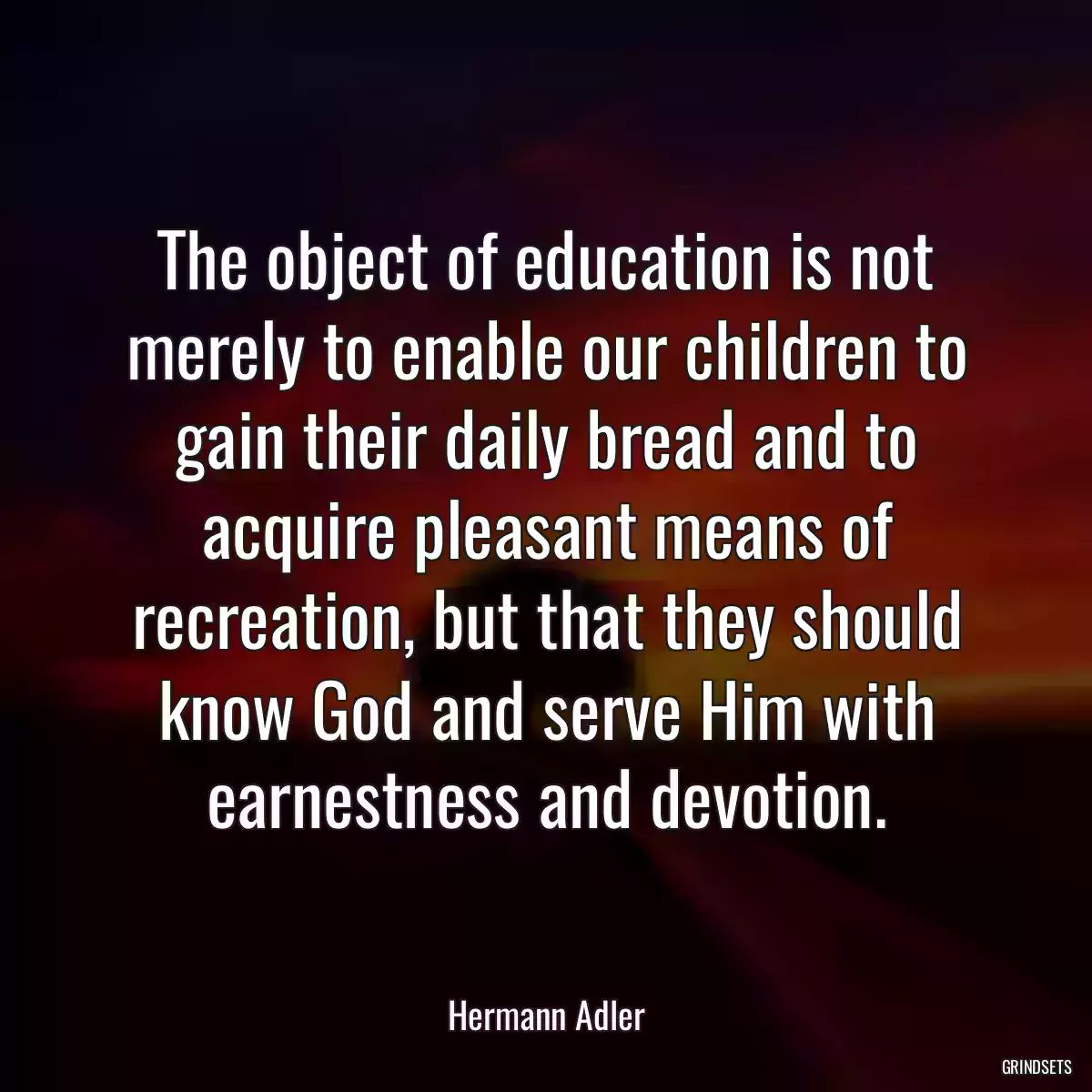 The object of education is not merely to enable our children to gain their daily bread and to acquire pleasant means of recreation, but that they should know God and serve Him with earnestness and devotion.