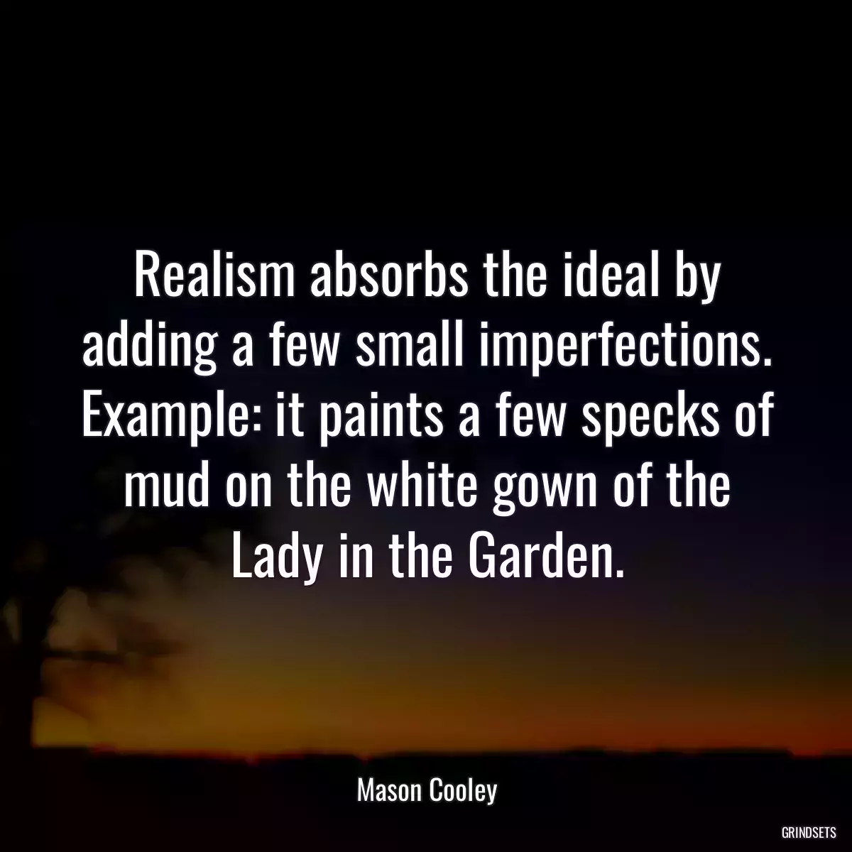 Realism absorbs the ideal by adding a few small imperfections. Example: it paints a few specks of mud on the white gown of the Lady in the Garden.