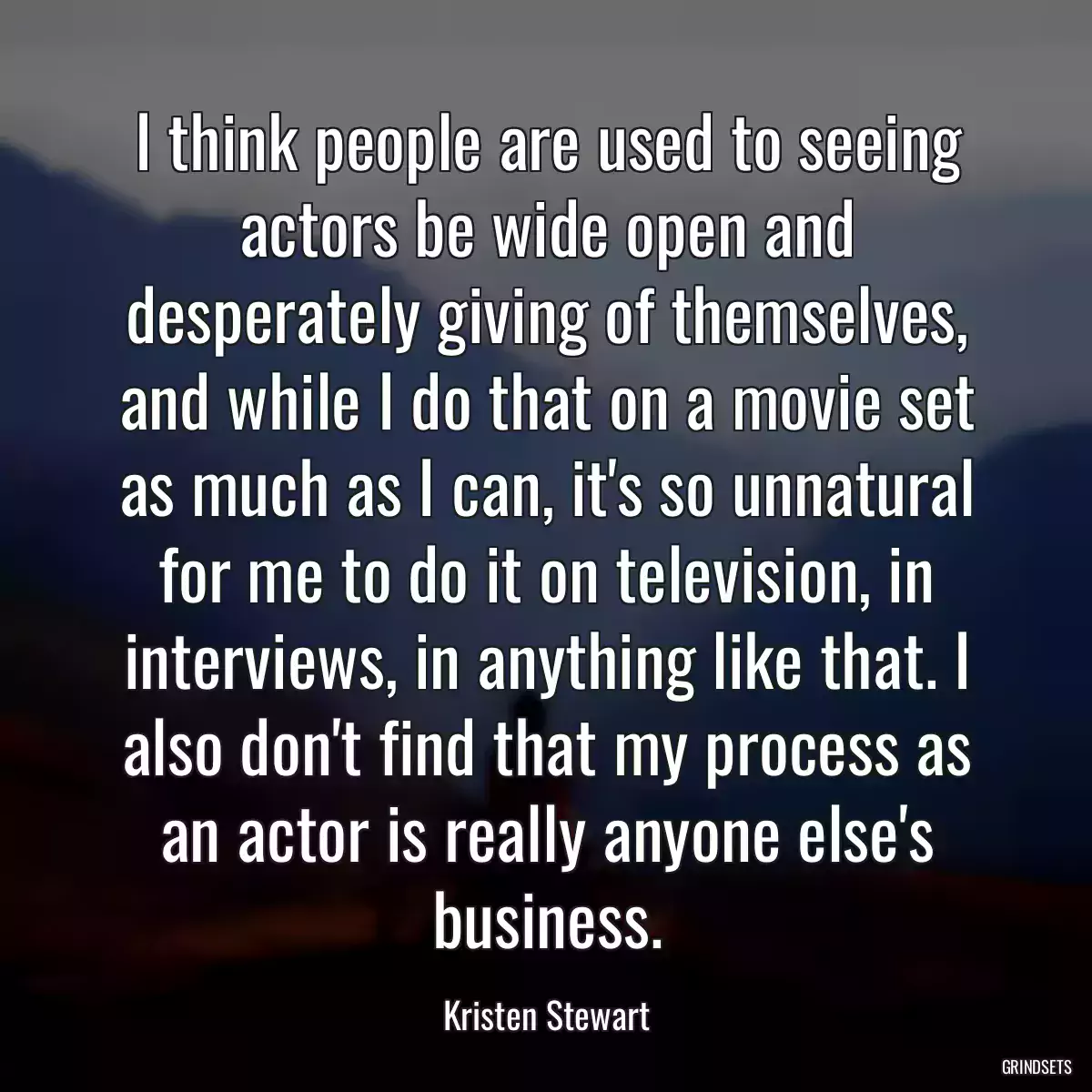 I think people are used to seeing actors be wide open and desperately giving of themselves, and while I do that on a movie set as much as I can, it\'s so unnatural for me to do it on television, in interviews, in anything like that. I also don\'t find that my process as an actor is really anyone else\'s business.