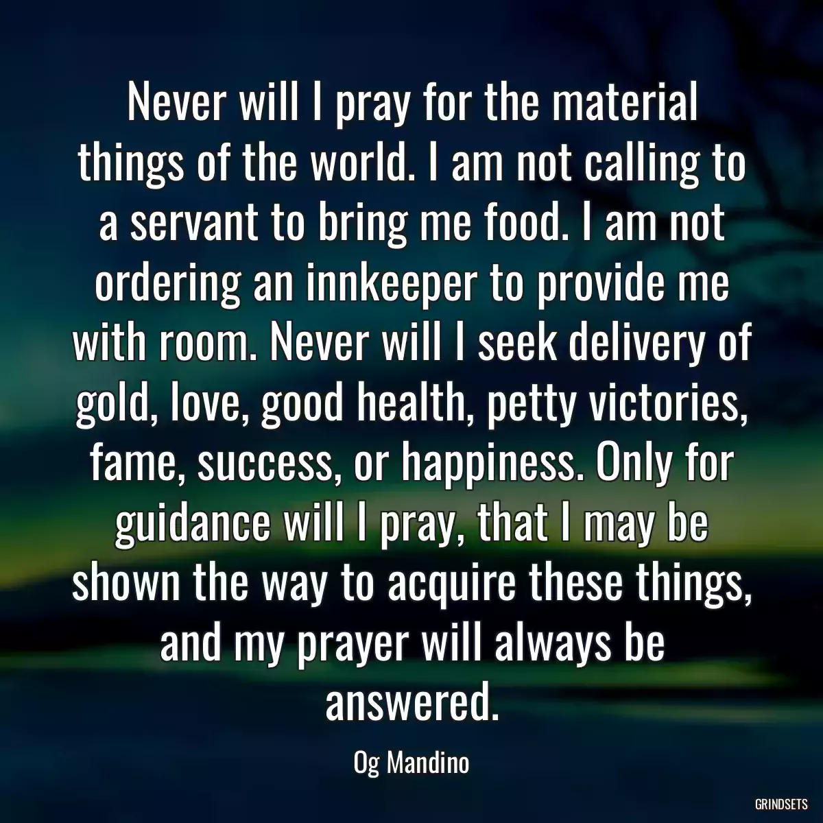 Never will I pray for the material things of the world. I am not calling to a servant to bring me food. I am not ordering an innkeeper to provide me with room. Never will I seek delivery of gold, love, good health, petty victories, fame, success, or happiness. Only for guidance will I pray, that I may be shown the way to acquire these things, and my prayer will always be answered.