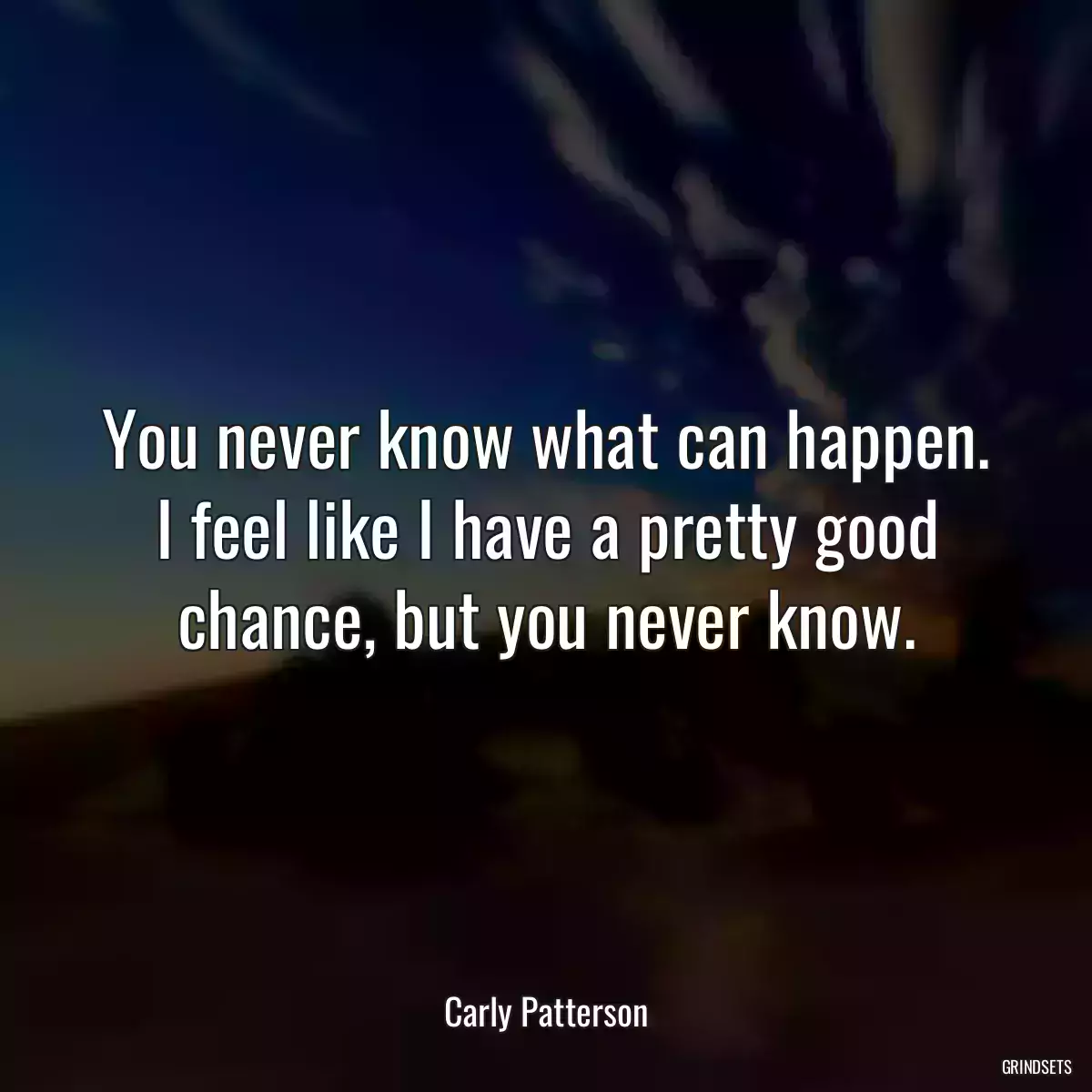 You never know what can happen. I feel like I have a pretty good chance, but you never know.