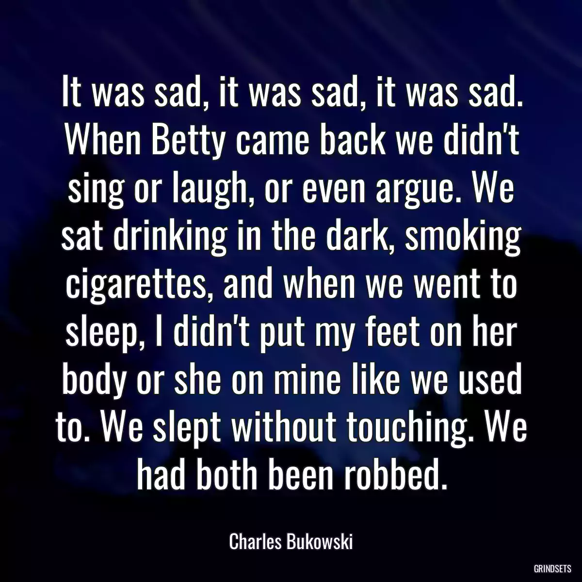 It was sad, it was sad, it was sad. When Betty came back we didn\'t sing or laugh, or even argue. We sat drinking in the dark, smoking cigarettes, and when we went to sleep, I didn\'t put my feet on her body or she on mine like we used to. We slept without touching. We had both been robbed.