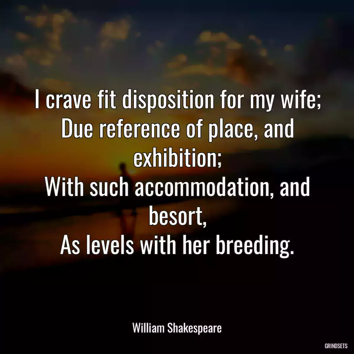 I crave fit disposition for my wife;
Due reference of place, and exhibition;
With such accommodation, and besort,
As levels with her breeding.