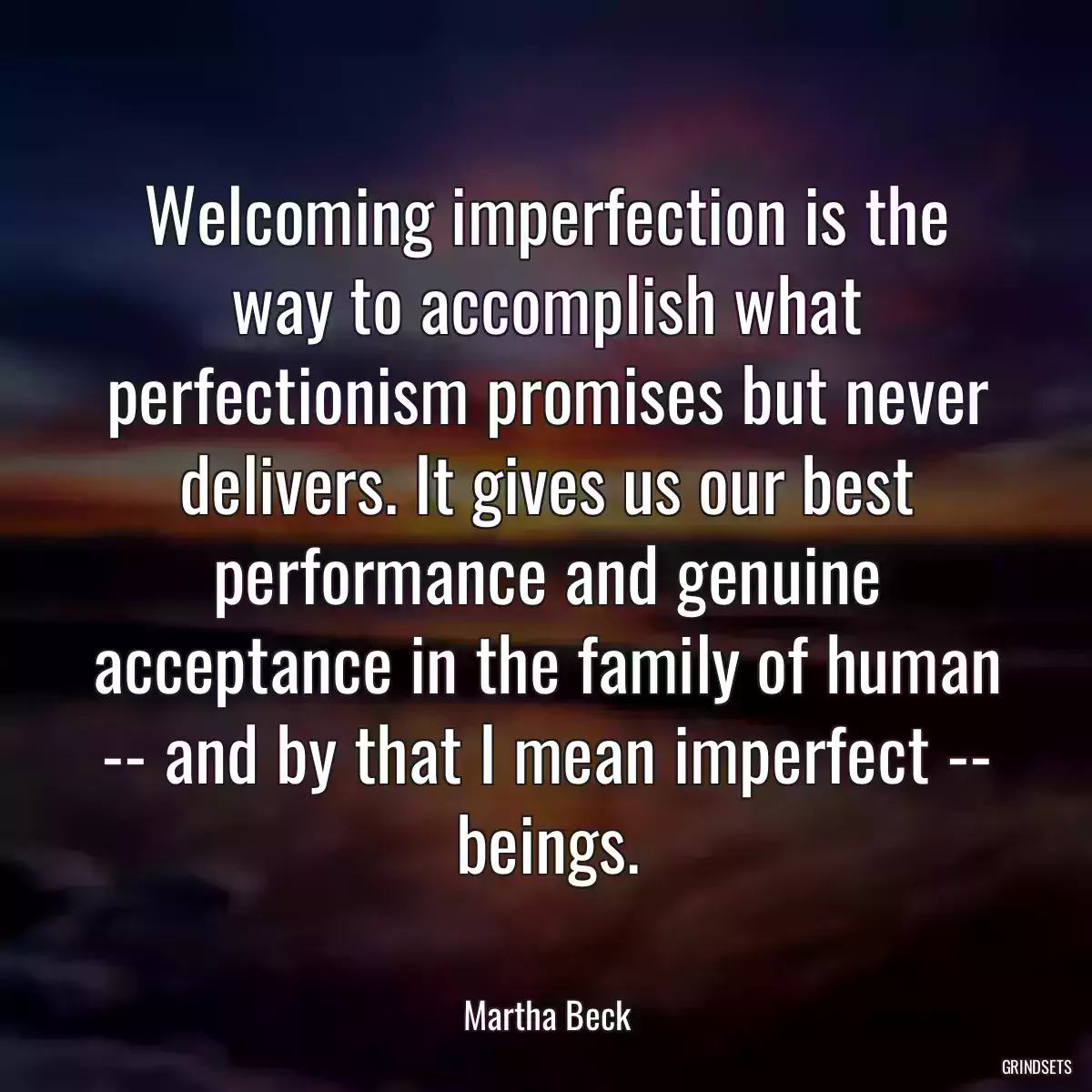 Welcoming imperfection is the way to accomplish what perfectionism promises but never delivers. It gives us our best performance and genuine acceptance in the family of human -- and by that I mean imperfect -- beings.