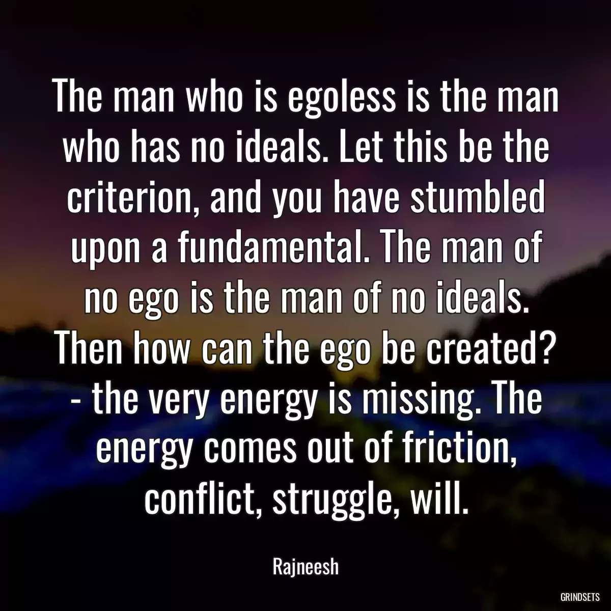 The man who is egoless is the man who has no ideals. Let this be the criterion, and you have stumbled upon a fundamental. The man of no ego is the man of no ideals. Then how can the ego be created? - the very energy is missing. The energy comes out of friction, conflict, struggle, will.