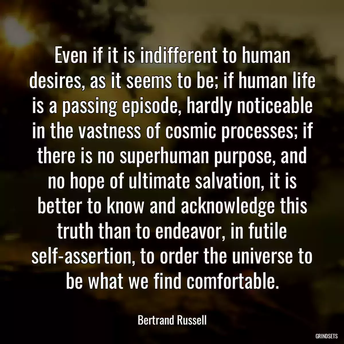 Even if it is indifferent to human desires, as it seems to be; if human life is a passing episode, hardly noticeable in the vastness of cosmic processes; if there is no superhuman purpose, and no hope of ultimate salvation, it is better to know and acknowledge this truth than to endeavor, in futile self-assertion, to order the universe to be what we find comfortable.