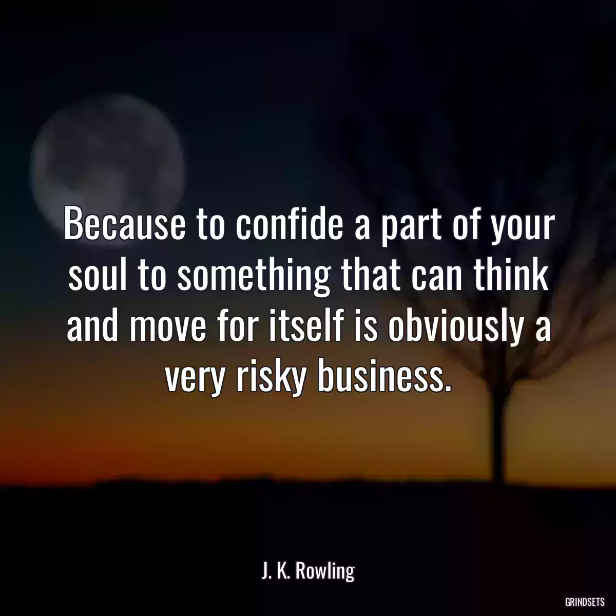 Because to confide a part of your soul to something that can think and move for itself is obviously a very risky business.