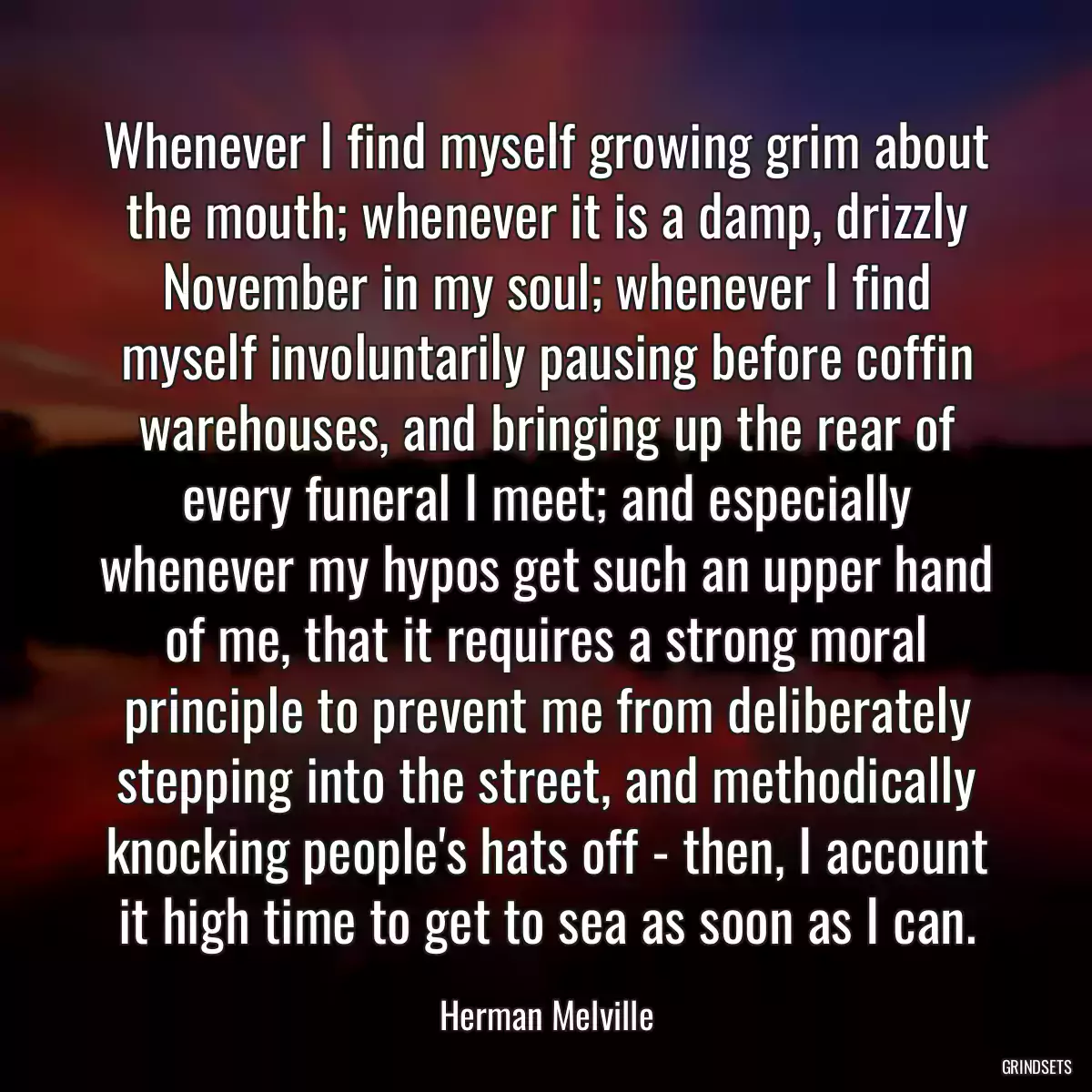 Whenever I find myself growing grim about the mouth; whenever it is a damp, drizzly November in my soul; whenever I find myself involuntarily pausing before coffin warehouses, and bringing up the rear of every funeral I meet; and especially whenever my hypos get such an upper hand of me, that it requires a strong moral principle to prevent me from deliberately stepping into the street, and methodically knocking people\'s hats off - then, I account it high time to get to sea as soon as I can.