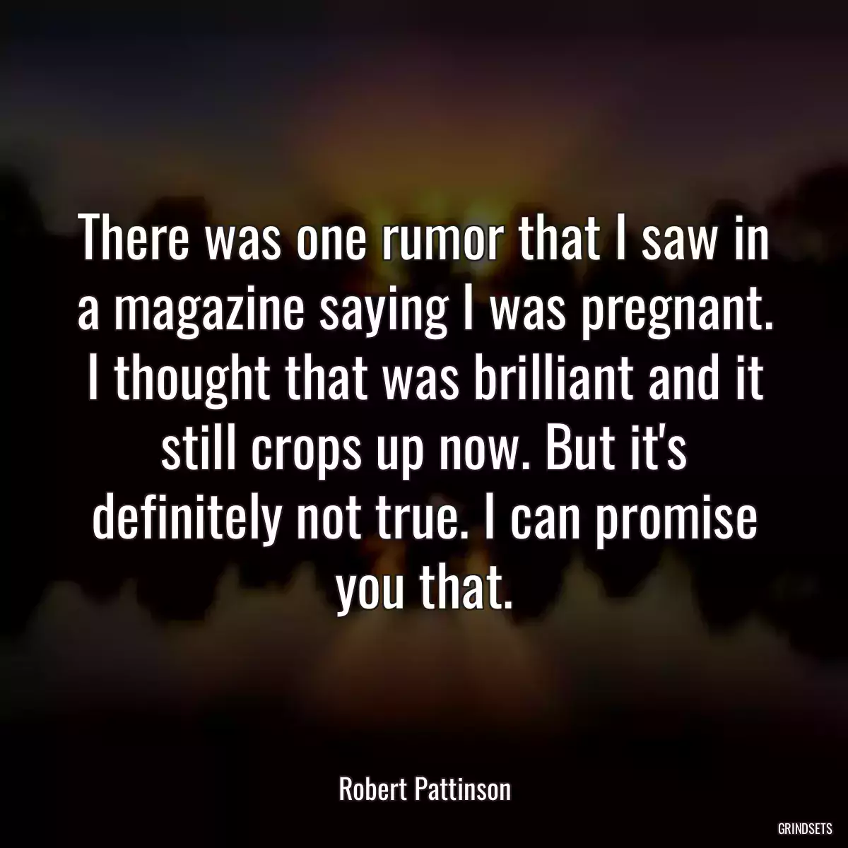 There was one rumor that I saw in a magazine saying I was pregnant. I thought that was brilliant and it still crops up now. But it\'s definitely not true. I can promise you that.