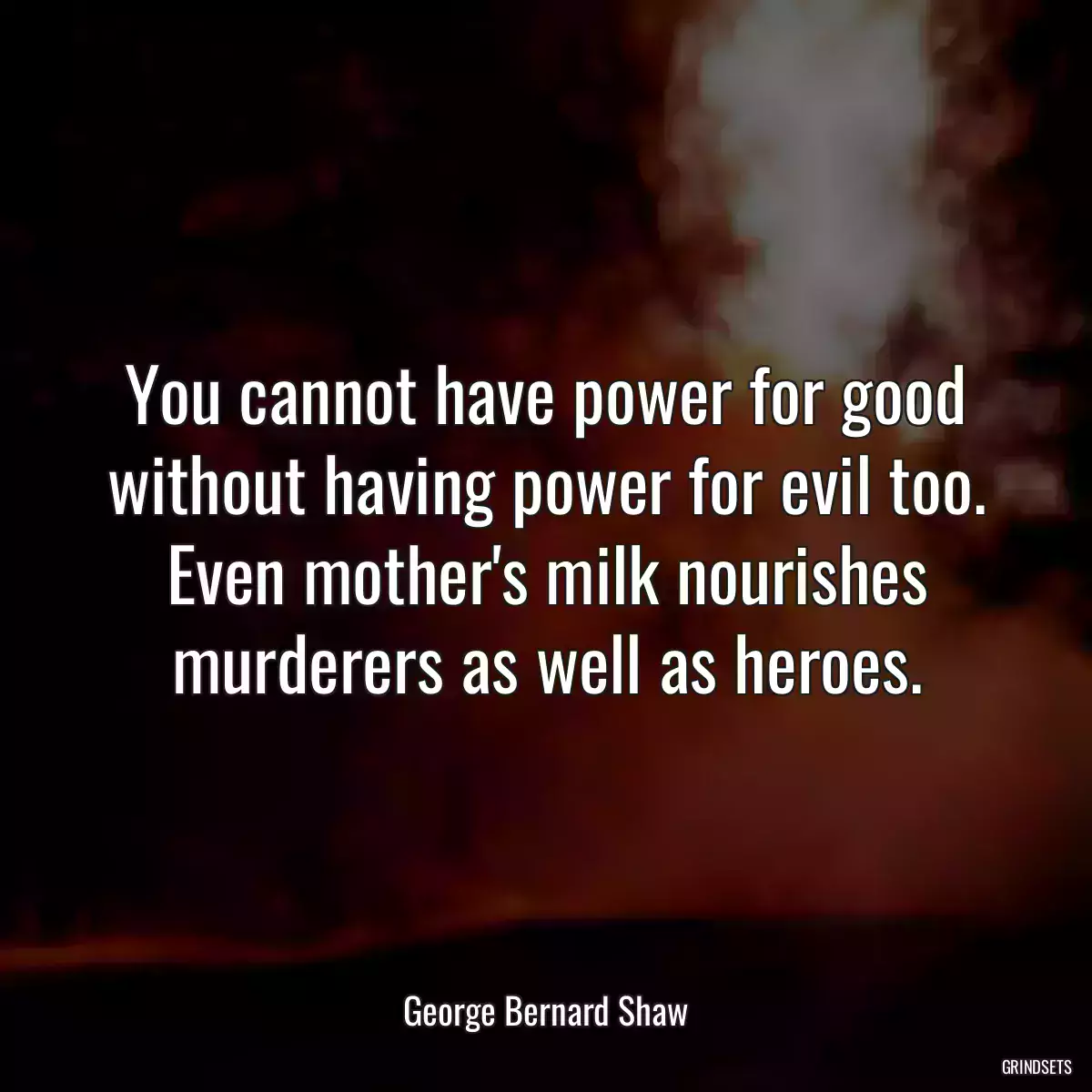 You cannot have power for good without having power for evil too. Even mother\'s milk nourishes murderers as well as heroes.