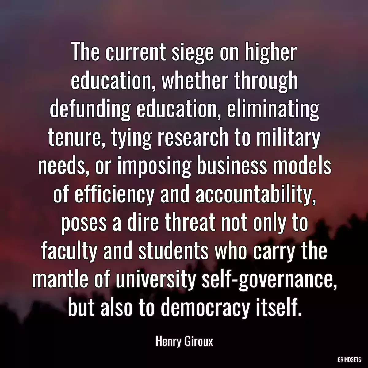 The current siege on higher education, whether through defunding education, eliminating tenure, tying research to military needs, or imposing business models of efficiency and accountability, poses a dire threat not only to faculty and students who carry the mantle of university self-governance, but also to democracy itself.