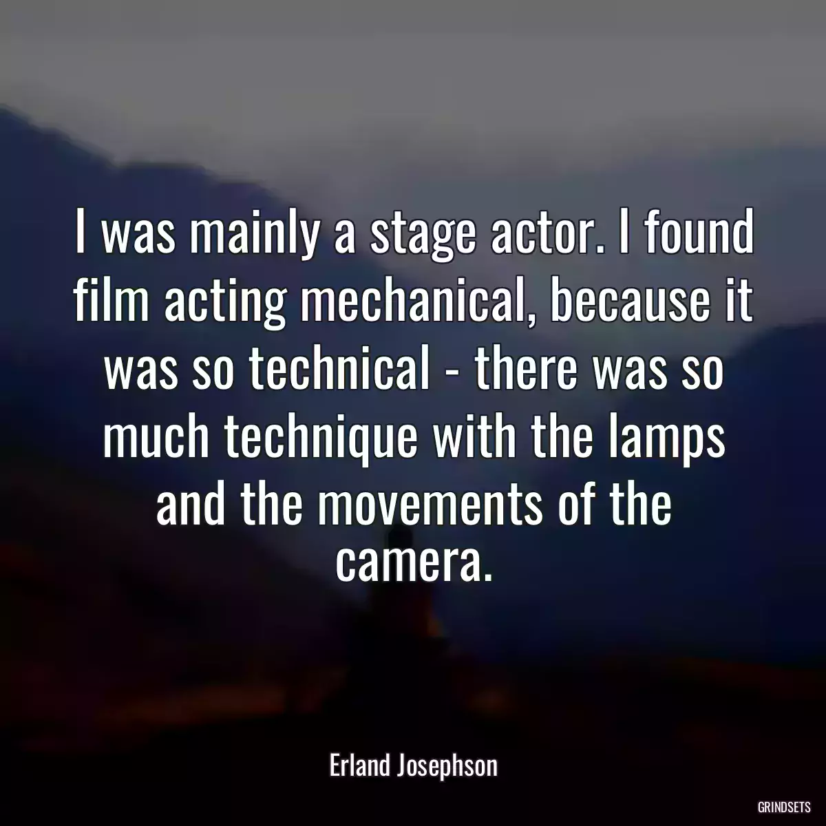 I was mainly a stage actor. I found film acting mechanical, because it was so technical - there was so much technique with the lamps and the movements of the camera.